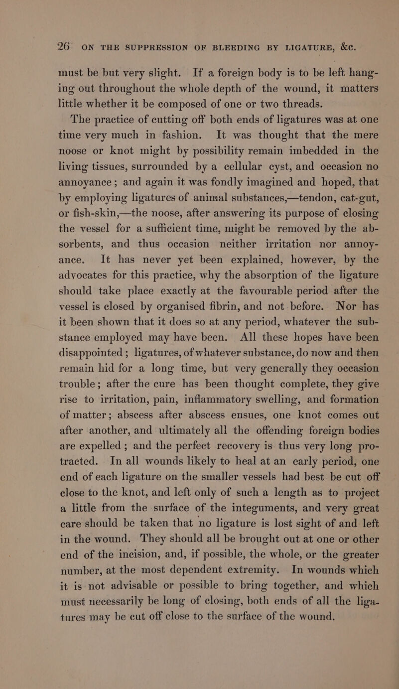 must be but very slight. If a foreign body is to be left hang- ing out throughout the whole depth of the wound, it matters little whether it be composed of one or two threads. The practice of cutting off both ends of ligatures was at one time very much in fashion. It was thought that the mere noose or knot might by possibility remain imbedded in the living tissues, surrounded by a cellular cyst, and occasion no annoyance ; and again it was fondly imagined and hoped, that by employing ligatures of animal substances,—tendon, cat-gut, or fish-skin,—the noose, after answering its purpose of closing the vessel for a sufficient time, might be removed by the ab- sorbents, and thus occasion neither irritation nor annoy- ance. It has never yet been explained, however, by the advocates for this practice, why the absorption of the ligature should take place exactly at the favourable period after the vessel is closed by organised fibrin, and not before. Nor has it been shown that it does so at any period, whatever the sub- stance employed may have been. All these hopes have been disappointed ; ligatures, of whatever substance, do now and then remain hid for a long time, but very generally they occasion trouble; after the cure has been thought complete, they give rise to irritation, pain, inflammatory swelling, and formation of matter; abscess after abscess ensues, one knot comes out after another, and ultimately all the offending foreign bodies are expelled ; and the perfect recovery is thus very long pro- tracted. In all wounds likely to heal at an early period, one end of each ligature on the smaller vessels had best be cut off close to the knot, and left only of such a length as to project a little from the surface of the integuments, and very great care should be taken that no ligature is lost sight of and left in the wound. They should all be brought out at one or other end of the incision, and, if possible, the whole, or the greater number, at the most dependent extremity. In wounds which it is not advisable or possible to bring together, and which must necessarily be long of closing, both ends of all the liga- tures may be cut off close to the surface of the wound.