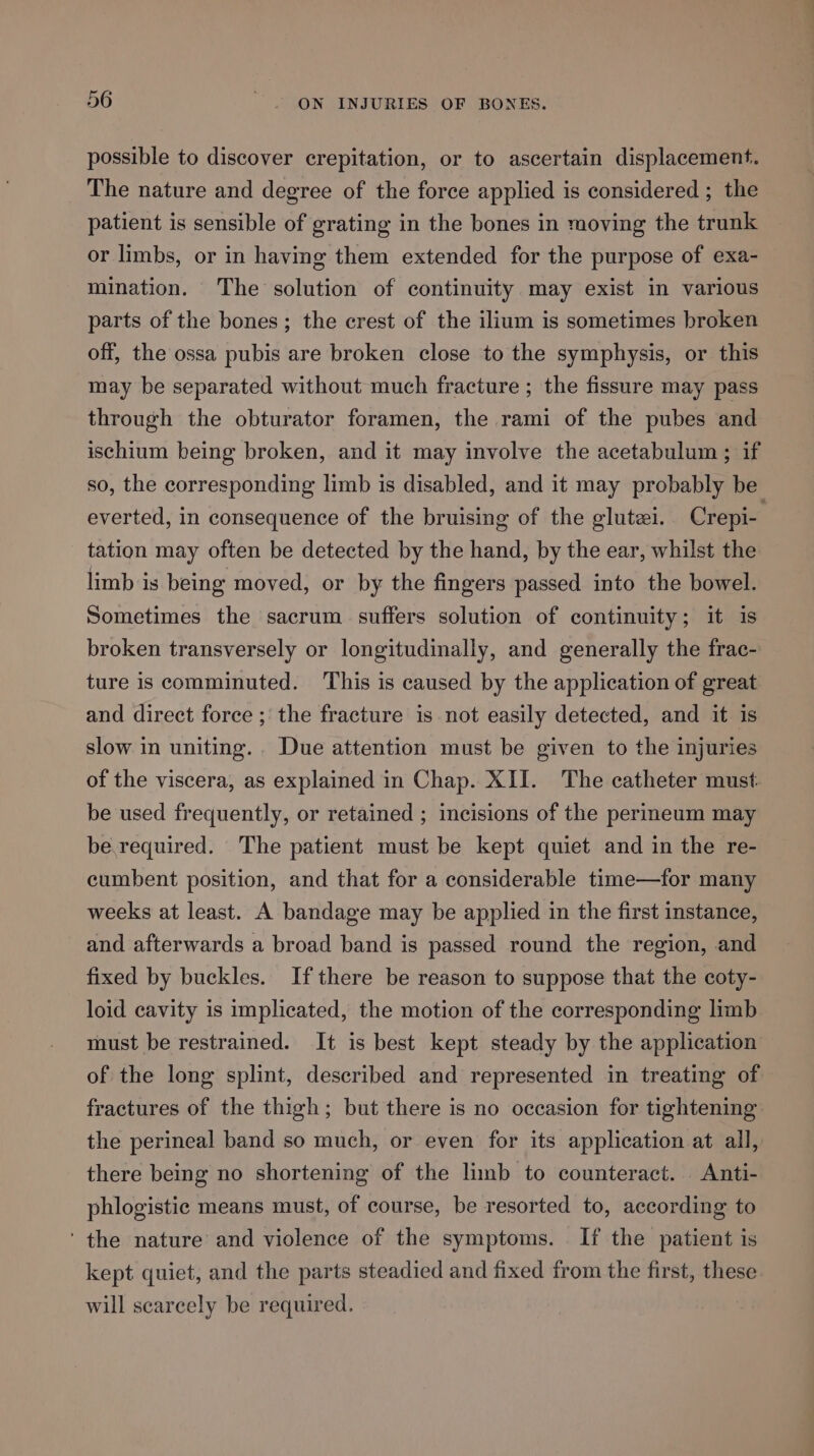 possible to discover crepitation, or to ascertain displacement. The nature and degree of the force applied is considered ; the patient is sensible of grating in the bones in moving the trunk or limbs, or in having them extended for the purpose of exa- mination. The solution of continuity may exist in various parts of the bones; the crest of the ilium is sometimes broken off, the ossa pubis are broken close to the symphysis, or this may be separated without much fracture ; the fissure may pass through the obturator foramen, the rami of the pubes and ischium being broken, and it may involve the acetabulum ; if so, the corresponding limb is disabled, and it may probably be everted, in consequence of the bruising of the glutzi. Crepi- tation may often be detected by the hand, by the ear, whilst the limb is being moved, or by the fingers passed into the bowel. Sometimes the sacrum suffers solution of continuity; it is broken transversely or longitudinally, and generally the frac- ture is comminuted. This is caused by the application of great and direct force ; the fracture is not easily detected, and it is slow in uniting. Due attention must be given to the injuries of the viscera, as explained in Chap. XII. The catheter must be used frequently, or retained ; incisions of the perineum may be.required. The patient must be kept quiet and in the re- cumbent position, and that for a considerable time—for many weeks at least. A bandage may be applied in the first instance, and afterwards a broad band is passed round the region, and fixed by buckles. If there be reason to suppose that the coty- loid cavity is implicated, the motion of the corresponding limb must be restrained. It is best kept steady by the application of the long splint, described and represented in treating of fractures of the thigh; but there is no occasion for tightening the perineal band so much, or even for its application at all, there being no shortening of the limb to counteract. Anti- phlogistic means must, of course, be resorted to, according to ‘the nature’ and violence of the symptoms. If the patient is kept quiet, and the parts steadied and fixed from the first, these. will scarcely be required.