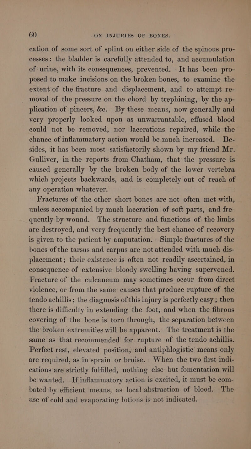 cation of some sort of splint on either side of the spinous pro- cesses: the bladder is carefully attended to, and accumulation of urine, with its consequences, prevented. It has been pro- posed to make incisions on the broken bones, to examine the extent of the fracture and displacement, and to attempt re- moval of the pressure on the chord by trephining, by the ap- plication of pincers, ke. By these means, now generally and very properly looked upon as unwarrantable, effused blood could not be removed, nor lacerations repaired, while the chance of inflammatory action would be much increased. Be- sides, it has been most satisfactorily shown by my friend Mr. Gulliver, in the reports from Chatham, that the pressure is caused generally by the broken body of the lower vertebra which projects backwards, and is completely out of reach of any operation whatever. Fractures of the other short bones are not often met with, unless accompanied by much laceration of soft parts, and fre- quently by wound. The structure and functions of the limbs are destroyed, and very frequently the best chance of recovery is given to the patient by amputation. Simple fractures of the bones of the tarsus and carpus are not attended with much dis- placement; their existence is often not readily ascertained, in consequence of extensive bloody swelling having supervened. Fracture of the culeaneum may sometimes occur from direct violence, or from the same causes that produce rupture of the tendo achillis ; the diagnosis of this injury is perfectly easy ; then there is difficulty in extending the foot, and when the fibrous covering of the bone is torn through, the separation between the broken extremities will be apparent. The treatment is the same as that recommended for rupture of the tendo achillis. Perfect rest, elevated position, and antiphlogistic means only are required, as in sprain or bruise.. When the two first indi- cations are strictly fulfilled, nothing else but fomentation will be wanted. If inflammatory action is excited, it must be com- bated by efficient means, as local abstraction of blood. The use of cold and evaporating lotions is not indicated.