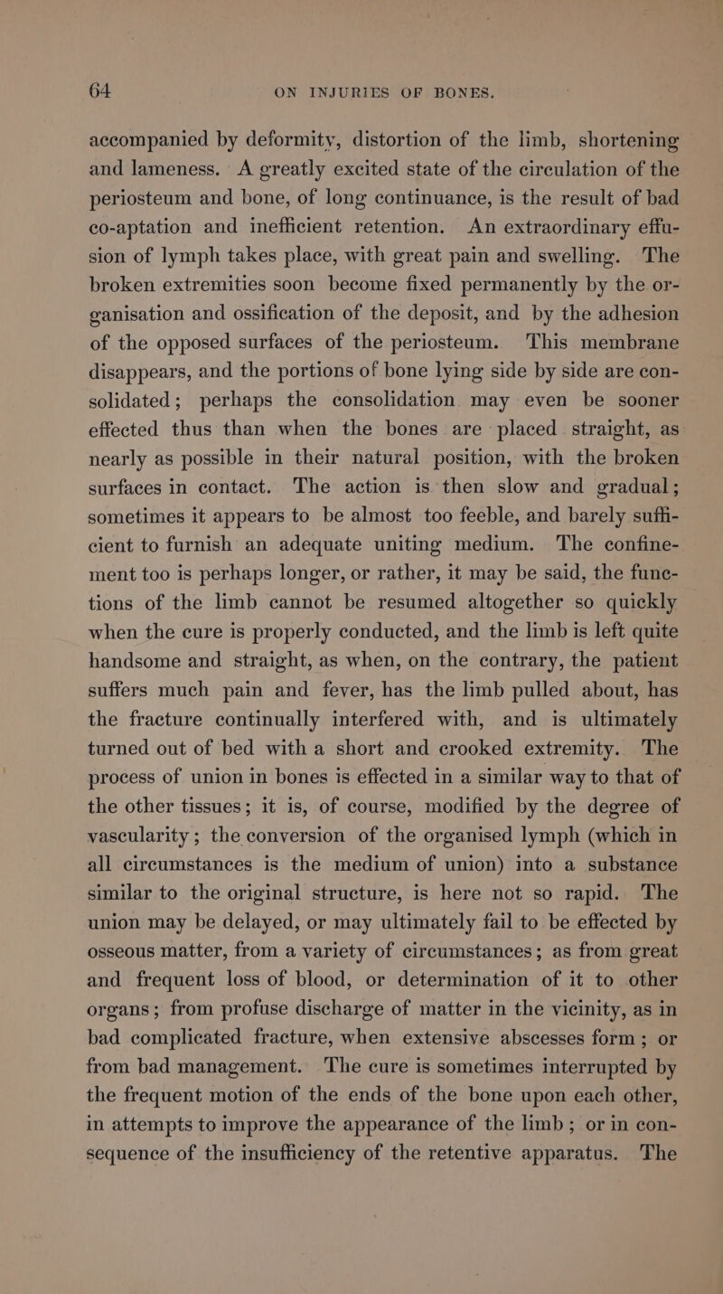 accompanied by deformity, distortion of the limb, shortening and lameness. A greatly excited state of the circulation of the periosteum and bone, of long continuance, is the result of bad co-aptation and inefficient retention. An extraordinary effu- sion of lymph takes place, with great pain and swelling. The broken extremities soon become fixed permanently by the or- ganisation and ossification of the deposit, and by the adhesion of the opposed surfaces of the periosteum. This membrane disappears, and the portions of bone lying side by side are con- solidated; perhaps the consolidation may even be sooner effected thus than when the bones are placed straight, as nearly as possible in their natural position, with the broken surfaces in contact. The action is then slow and gradual; sometimes it appears to be almost too feeble, and barely suffi- cient to furnish an adequate uniting medium. The confine- ment too is perhaps longer, or rather, it may be said, the func- tions of the limb cannot be resumed altogether so quickly when the cure is properly conducted, and the limb is left quite handsome and straight, as when, on the contrary, the patient suffers much pain and fever, has the limb pulled about, has the fracture continually interfered with, and is ultimately turned out of bed with a short and crooked extremity. The process of union in bones is effected in a similar way to that of the other tissues; it is, of course, modified by the degree of vascularity ; the conversion of the organised lymph (which in all circumstances is the medium of union) into a substance similar to the original structure, is here not so rapid. The union may be delayed, or may ultimately fail to be effected by osseous matter, from a variety of circumstances; as from great and frequent loss of blood, or determination of it to other organs; from profuse discharge of matter in the vicinity, as in bad complicated fracture, when extensive abscesses form ; or from bad management. The cure is sometimes interrupted by the frequent motion of the ends of the bone upon each other, in attempts to improve the appearance of the limb ; or in con- sequence of the insufficiency of the retentive apparatus. The