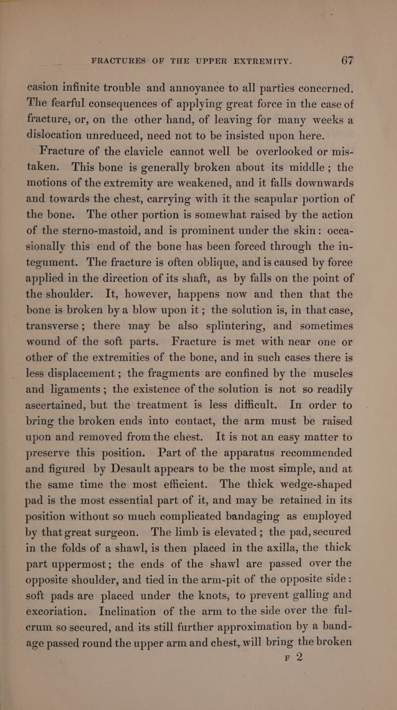 easion infinite trouble and annoyance to all parties concerned. The fearful consequences of applying great force in the case of fracture, or, on the other hand, of leaving for many weeks a dislocation unreduced, need not to be insisted upon here. Fracture of the clavicle cannot well be overlooked or mis- taken. This bone is generally broken about its middle; the motions of the extremity are weakened, and it falls downwards and towards the chest, carrying with it the scapular portion of the bone. The other portion is somewhat raised by the action of the sterno-mastoid, and is prominent under the skin: occa- sionally this end of the bone has been forced through the in- tegument. The fracture is often oblique, and is caused by force applied in the direction of its shaft, as by falls on the point of the shoulder. It, however, happens now and then that the bone is broken bya blow upon it; the solution is, in that case, transverse ; there may be also splintering, and sometimes wound of the soft parts. Fracture is met with near one or other of the extremities of the bone, and in such cases there is less displacement ; the fragments are confined by the muscles and ligaments ; the existence of the solution is not so readily ascertained, but the treatment is less difficult. In order to bring the broken ends into contact, the arm must be raised upon and removed fromthe chest. It is not an easy matter to preserve this position. Part of the apparatus recommended and figured by Desault appears to be the most simple, and at the same time the most efficient. The thick wedge-shaped pad is the most essential part of it, and may be retained in its position without so much complicated bandaging as employed by that great surgeon. The limb is elevated; the pad, secured in the folds of a shawl, is then placed in the axilla, the thick part uppermost; the ends of the shawl are passed over the opposite shoulder, and tied in the arm-pit of the opposite side : soft pads are placed under the knots, to prevent galling and excoriation. Inclination of the arm to the side over the ful- crum so secured, and its still further approximation by a band- age passed round the upper arm and chest, will bring the broken F 2