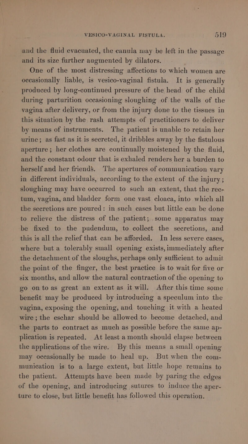 and the fluid evacuated, the canula may be left in the passage and its size further augmented by dilators. | One of the most distressing affections to which women are oceasionally lable, is vesico-vaginal fistula. It is generally produced by long-continued pressure of the head of the child during parturition occasioning sloughing of the walls of the vagina after delivery, or from the injury done to the tissues in this situation by the rash attempts of practitioners to deliver by means of instruments. The patient is unable to retain her urine; as fast as it is secreted, it dribbles away by the fistulous aperture; her clothes are continually moistened by the fluid, and the constant odour that is exhaled renders her a burden to herself and her friend’. The apertures of communication vary in different individuals, according to the extent of the injury; sloughing may have occurred to such an extent, that the rec- tum, vagina, and bladder form one vast cloaca, into which all the secretions are poured: in such cases but little can be done to relieve the distress of the patient; .some apparatus may be fixed to the pudendum, to collect the secretions, and this is all the relief that can be afforded. In less severe cases, where but a tolerably small opening exists, immediately after the detachment of the sloughs, perhaps only sufficient to admii the point of the finger, the best practice is to wait for five or six months, and allow the natural contraction of the opening to go ontoas great an extent as it will. After this time some benefit may be produced by introducing a speculum into the vagina, exposing the opening, and touching it with a heated wire; the eschar should be allowed to become detached, and the parts to contract as much as possible before the same ap- plication is repeated. At least a month should elapse between the applications of the wire. By this means a small opening may occasionally be made to heal up. But when the com- munication is to a large extent, but little hope remains to the patient. Attempts have been made by paring the edges of the opening, and introducing sutures to induce the aper- ture to close, but little benefit has followed this operation.