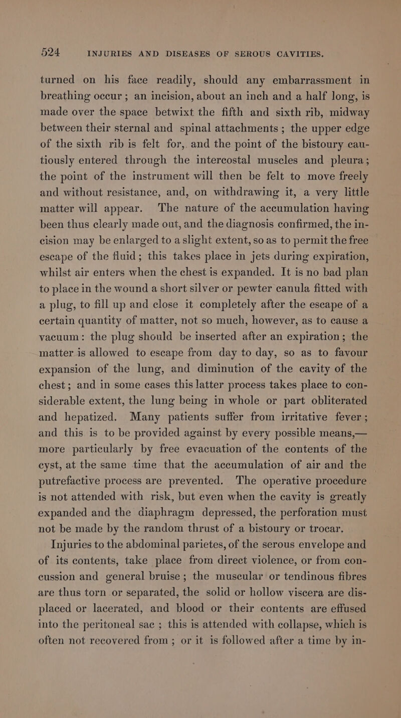 turned on his face readily, should any embarrassment in breathing occur ; an incision, about an inch and a half long, is made over the space betwixt the fifth and sixth rib, midway between their sternal and spinal attachments ; the upper edge of the sixth rib is felt for, and the point of the bistoury cau- tiously entered through the intercostal muscles and pleura; the point of the instrument will then be felt to move freely and without resistance, and, on withdrawing it, a very little matter will appear. The nature of the accumulation having been thus clearly made out, and the diagnosis confirmed, the in- cision may be enlarged to aslight extent, so as to permit the free escape of the fluid; this takes place in jets during expiration, whilst air enters when the chest is expanded. It is no bad plan to place in the wound a short silver or pewter canula fitted with a plug, to fill up and close it completely after the escape of a certain quantity of matter, not so much, however, as to cause a vacuum: the plug should be inserted after an expiration; the matter is allowed to escape from day to day, so as to favour expansion of the lung, and diminution of the cavity of the chest ; and in some cases this latter process takes place to con- siderable extent, the lung being in whole or part obliterated and hepatized. Many patients suffer from irritative fever ; and this is to be provided against by every possible means,— more particularly by free evacuation of the contents of the cyst, at the same time that the accumulation of air and the putrefactive process are prevented. The operative procedure is not attended with risk, but even when the cavity is greatly expanded and the diaphragm depressed, the perforation must not be made by the random thrust of a bistoury or trocar, Injuries to the abdominal parietes, of the serous envelope and of its contents, take place from direct violence, or from con- cussion and general bruise; the muscular or tendinous fibres are thus torn or separated, the solid or hollow viscera are dis- placed or lacerated, and blood or their contents are effused into the peritoneal sac ; this is attended with collapse, which is often not recovered from ; or it 1s followed after a time by in-