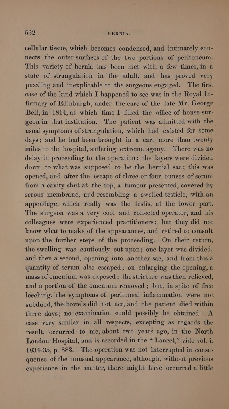 cellular tissue, which becomes condensed, and intimately con- nects the outer surfaces of the two portions of peritoneum. This variety of hernia has been met with, a few times, in a state of strangulation in the adult, and has proved very puzzling and inexplicable to the surgeons engaged. The first case of the kind which I happened to see was in the Royal In- firmary of Edinburgh, under the care of the late Mr. George Bell, in 1814, at which time I filled the office of house-sur- geon in that institution. The patient was admitted with the usual symptoms of strangulation, which had existed for some days; and he had been brought in a cart more than twenty miles to the hospital, suffering extreme agony.. There was no delay in proceeding to the operation; the layers were divided down to what was supposed to be the hernial sac; this was opened, and after the escape of three or four ounces of serum from a cavity shut at the top, a tumour presented, covered by serous membrane, and resembling a swelled testicle, with an appendage, which really was the testis, at the lower part. The surgeon was a very cool and collected operator, and his colleagues were experienced practitioners; but they did not know what to make of the appearances, and retired to consult upon the further steps of the proceeding. On their return, the swelling was cautiously cut upon; one layer was divided, and then a second, opening into another sac, and from this a quantity of serum also escaped; on enlarging the opening, a mass of omentum was exposed: the stricture was then relieved, and a portion of the omentum removed ; but, in spite of free leeching, the symptoms of peritoneal inflammation were not subdued, the bowels did not act, and the patient died within three days; no examination could possibly be obtained. A case very similar in all respects, excepting as regards the result, occurred to me, about two years ago, in the North London Hospital, and is recorded in the “ Lancet,” vide vol. i. 1834-35, p. 883. The operation was not interrupted in conse- quence of the unusual appearance, although, without previous experience in the matter, there might have occurred a little