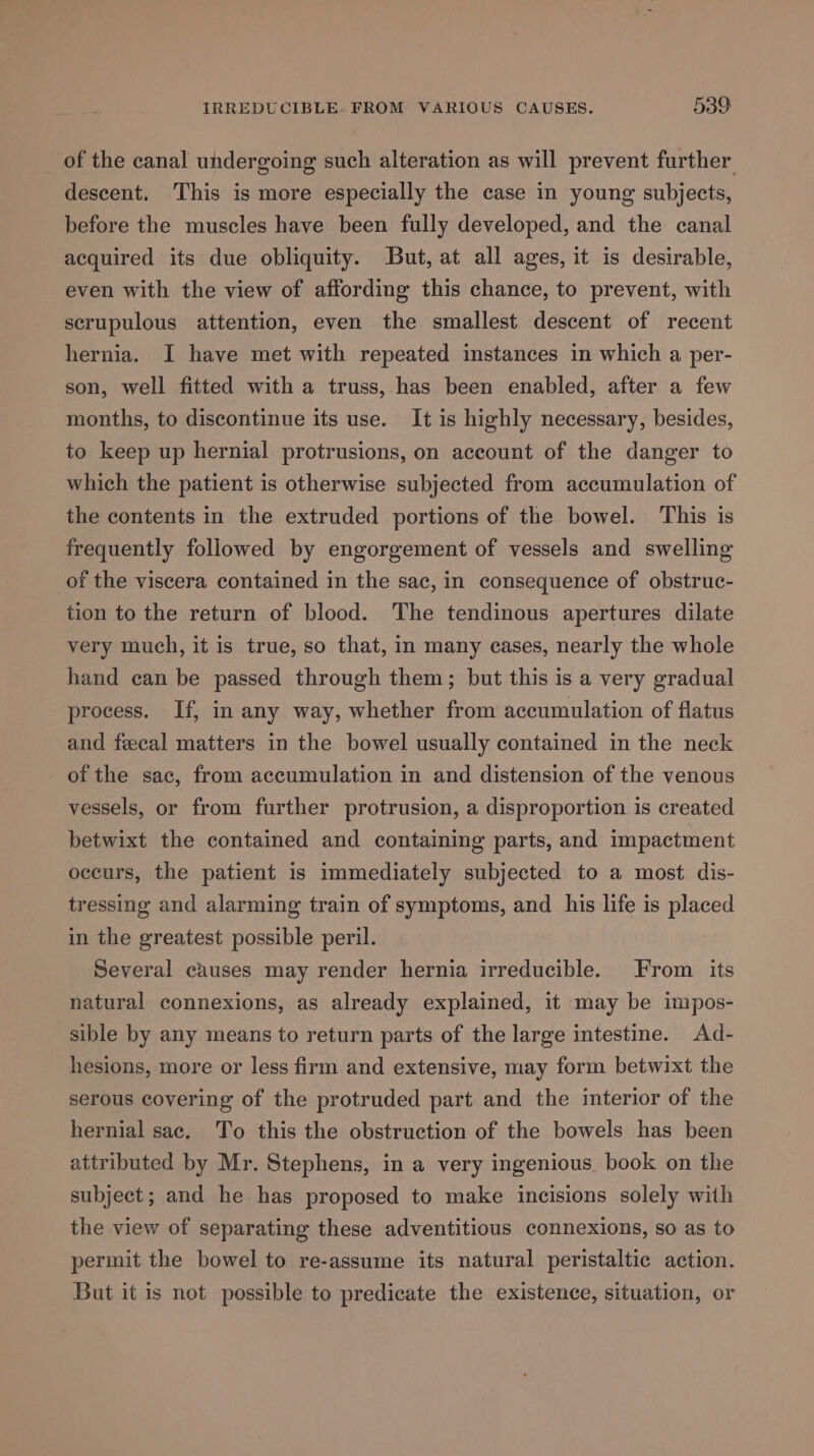 IRREDUCIBLE. FROM VARIOUS CAUSES. 539: of the canal undergoing such alteration as will prevent further descent. This is more especially the case in young subjects, before the muscles have been fully developed, and the canal acquired its due obliquity. But, at all ages, it is desirable, even with the view of affording this chance, to prevent, with scrupulous attention, even the smallest descent of recent hernia. I have met with repeated instances in which a per- son, well fitted with a truss, has been enabled, after a few months, to discontinue its use. It is highly necessary, besides, to keep up hernial protrusions, on account of the danger to which the patient is otherwise subjected from accumulation of the contents in the extruded portions of the bowel. This is frequently followed by engorgement of vessels and swelling of the viscera contained in the sac, in consequence of obstruc- tion to the return of blood. The tendinous apertures dilate very much, it is true, so that, in many cases, nearly the whole hand can be passed through them; but this is a very gradual process. If, in any way, whether from accumulation of flatus and fecal matters in the bowel usually contained in the neck of the sac, from accumulation in and distension of the venous vessels, or from further protrusion, a disproportion is created betwixt the contained and containing parts, and impactment occurs, the patient is immediately subjected to a most dis- tressing and alarming train of symptoms, and his life is placed in the greatest possible peril. Several causes may render hernia irreducible. From its natural connexions, as already explained, it may be impos- sible by any means to return parts of the large intestine. Ad- hesions, more or less firm and extensive, may form betwixt the serous covering of the protruded part and the interior of the hernial sac. To this the obstruction of the bowels has been attributed by Mr. Stephens, in a very ingenious. book on the subject; and he has proposed to make incisions solely with the view of separating these adventitious connexions, so as to permit the bowel to re-assume its natural peristaltic action. But it is not possible to predicate the existence, situation, or