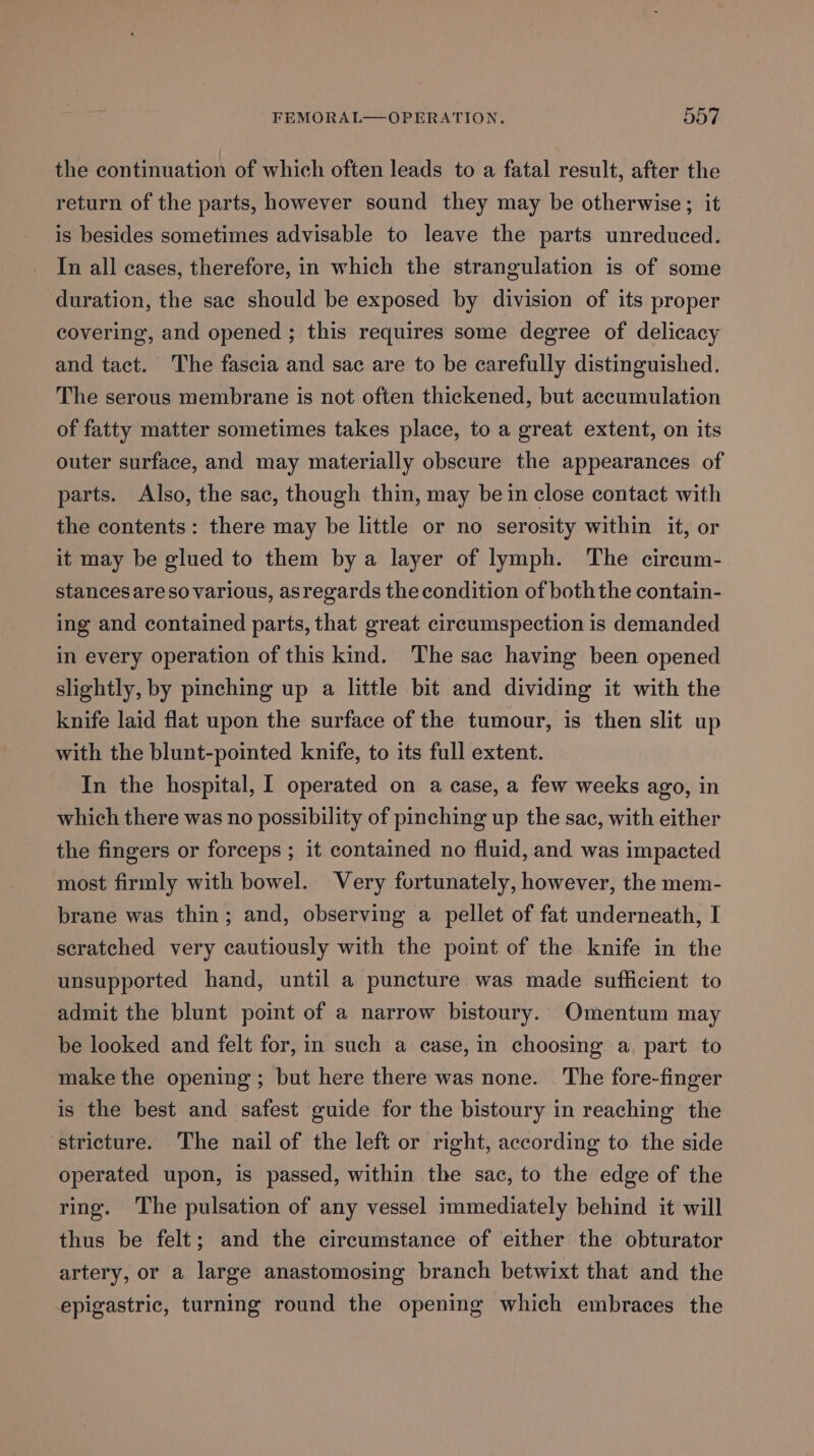 the continuation of which often leads to a fatal result, after the return of the parts, however sound they may be otherwise; it is besides sometimes advisable to leave the parts unreduced. In all cases, therefore, in which the strangulation is of some duration, the sac should be exposed by division of its proper covering, and opened ; this requires some degree of delicacy and tact. The fascia and sac are to be carefully distinguished. The serous membrane is not often thickened, but accumulation of fatty matter sometimes takes place, to a great extent, on its outer surface, and may materially obscure the appearances of parts. Also, the sac, though thin, may be in close contact with the contents: there may be little or no serosity within it, or it may be glued to them bya layer of lymph. The circum- stancesareso various, asregards the condition of both the contain- ing and contained parts, that great circumspection is demanded in every operation of this kind. The sac having been opened slightly, by pinching up a little bit and dividing it with the knife laid flat upon the surface of the tumour, is then slit up with the blunt-pointed knife, to its full extent. In the hospital, | operated on a case, a few weeks ago, in which there was no possibility of pinching up the sac, with either the fingers or forceps ; it contained no fluid, and was impacted most firmly with bowel. Very fortunately, however, the mem- brane was thin; and, observing a pellet of fat underneath, I scratched very cautiously with the point of the knife in the unsupported hand, until a puncture was made sufficient to admit the blunt point of a narrow bistoury. Omentum may be looked and felt for, in such a case, in choosing a part to make the opening; but here there was none. The fore-finger is the best and safest guide for the bistoury in reaching the stricture. The nail of the left or right, according to the side operated upon, is passed, within the sac, to the edge of the ring. The pulsation of any vessel immediately behind it will thus be felt; and the circumstance of either the obturator artery, or a large anastomosing branch betwixt that and the epigastric, turning round the opening which embraces the