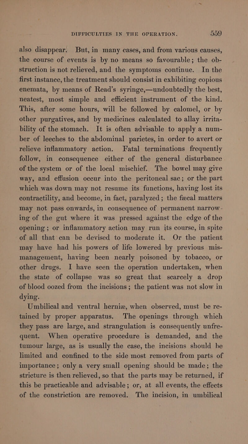 DIFFICULTIES IN THE OPERATION. 599 also disappear, But, in many cases, and from various causes, the course of events is by no means so favourable; the ob- struction is not relieved, and the symptoms continue. In the first instance, the treatment should consist in exhibiting copious enemata, by means of Read’s syringe,—undoubtedly the best, neatest, most simple and efficient instrument of the kind. This, after some hours, will be followed by calomel, or by other purgatives, and by medicines calculated to allay irrita- bility of the stomach. It is often advisable to apply a num- ber of leeches to the abdominal parietes, in order to avert or relieve inflammatory action. Fatal terminations frequently follow, in consequence either of the general disturbance of the system or of the local mischief. The bowel may give way, and effusion occur into the peritoneal sac; or the part which was down may not resume its functions, having lost its contractility, and become, in fact, paralyzed; the fecal matters may not pass onwards, in consequence of permanent narrow- ing of the gut where it was pressed against the edge of the opening ; or inflammatory action may run its course, in spite of all that can be devised to moderate it. Or the patient may have had his powers of life lowered by previous mis- management, having been nearly poisoned by tobacco, or other drugs. I have seen the operation undertaken, when the state of collapse was so great that scarcely a drop of blood oozed from the incisions ; the patient was not slow in dying. Umbilical and ventral herniz, when observed, must be re- tained by proper apparatus. The openings through which they pass are large, and strangulation is consequently unfre- quent. When operative procedure is demanded, and the tumour large, as is usually the case, the incisions should he limited and confined to the side most removed from parts of importance; only a very small opening should be made; the stricture is then relieved, so that the parts may be returned, if this be practicable and advisable; or, at all events, the effects of the constriction are removed. The incision, in umbilical