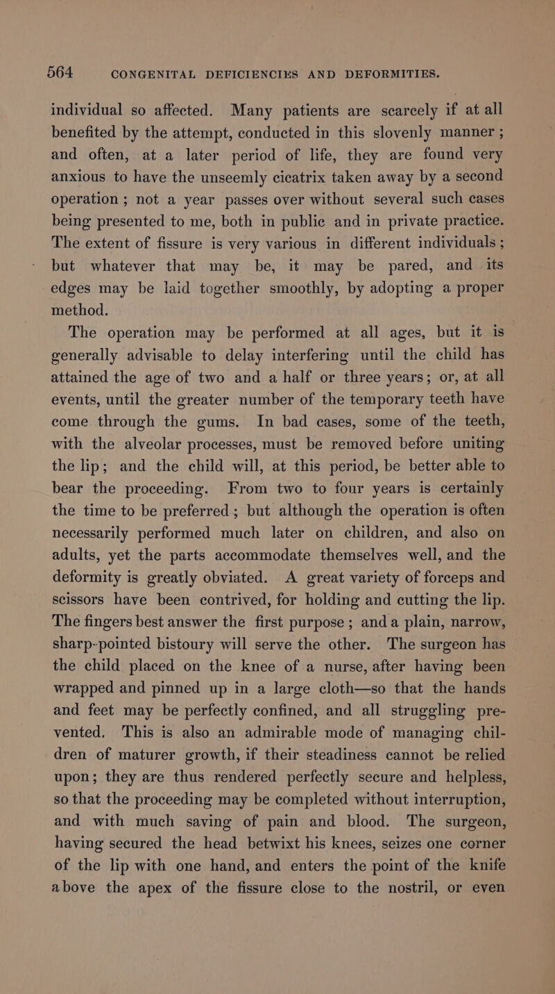 individual so affected. Many patients are scarcely if at all benefited by the attempt, conducted in this slovenly manner ; and often, at a later period of life, they are found very anxious to have the unseemly cicatrix taken away by a second operation ; not a year passes over without several such cases being presented to me, both in public and in private practice. The extent of fissure is very various in different individuals ; but whatever that may be, it may be pared, and _ its edges may be laid together smoothly, by adopting a proper method. The operation may be performed at all ages, but it is generally advisable to delay interfering until the child has attained the age of two and a half or three years; or, at all events, until the greater number of the temporary teeth have come through the gums. In bad cases, some of the teeth, with the alveolar processes, must be removed before uniting the lip; and the child will, at this period, be better able to bear the proceeding. From two to four years is certainly the time to be preferred; but although the operation is often necessarily performed much later on children, and also on adults, yet the parts accommodate themselves well, and the deformity is greatly obviated. A great variety of forceps and scissors have been contrived, for holding and cutting the lip. The fingers best answer the first purpose; anda plain, narrow, sharp-pointed bistoury will serve the other. The surgeon has the child placed on the knee of a nurse, after having been wrapped and pinned up in a large cloth—so that the hands and feet may be perfectly confined, and all struggling pre- vented. This is also an admirable mode of managing chil- dren of maturer growth, if their steadiness cannot be relied upon; they are thus rendered perfectly secure and helpless, so that the proceeding may be completed without interruption, and with much saving of pain and blood. The surgeon, having secured the head betwixt his knees, seizes one corner of the lip with one hand, and enters the point of the knife above the apex of the fissure close to the nostril, or even