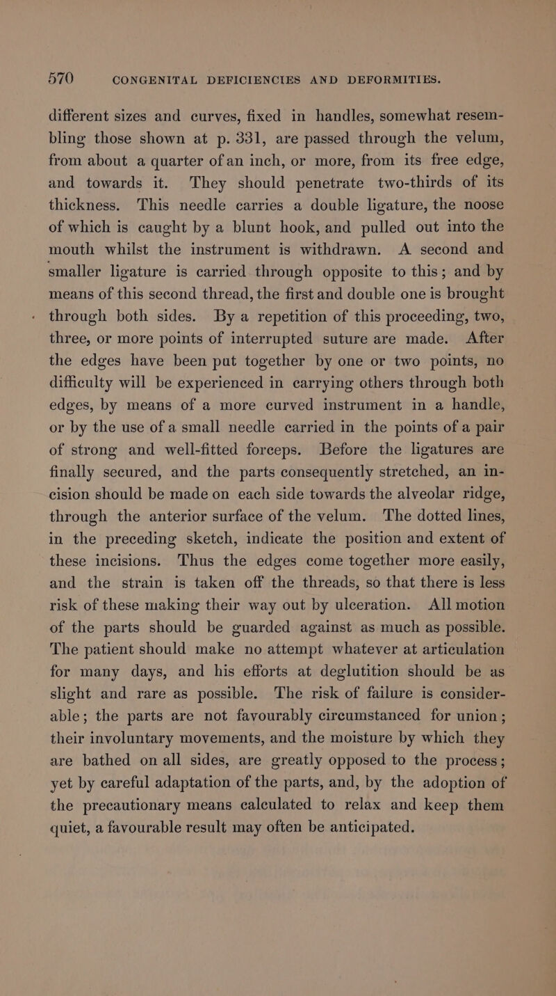 different sizes and curves, fixed in handles, somewhat resem- bling those shown at p. 331, are passed through the velum, from about a quarter ofan inch, or more, from its free edge, and towards it. They should penetrate two-thirds of its thickness. This needle carries a double ligature, the noose of which is caught by a blunt hook, and pulled out into the mouth whilst the instrument is withdrawn. A second and smaller ligature is carried through opposite to this; and by means of this second thread, the first and double one is brought through both sides. By a repetition of this proceeding, two, three, or more points of interrupted suture are made. After the edges have been put together by one or two points, no difficulty will be experienced in carrying others through both edges, by means of a more curved instrument in a handle, or by the use of a small needle carried in the points of a pair of strong and well-fitted forceps. Before the ligatures are finally secured, and the parts consequently stretched, an in- cision should be made on each side towards the alveolar ridge, through the anterior surface of the velum. The dotted lines, in the preceding sketch, indicate the position and extent of these incisions. Thus the edges come together more easily, and the strain is taken off the threads, so that there is less risk of these making their way out by ulceration. All motion of the parts should be guarded against as much as possible. The patient should make no attempt whatever at articulation for many days, and his efforts at deglutition should be as slight and rare as possible. The risk of failure is consider- able; the parts are not favourably circumstanced for union; their involuntary movements, and the moisture by which they are bathed on all sides, are greatly opposed to the process; yet by careful adaptation of the parts, and, by the adoption of the precautionary means calculated to relax and keep them quiet, a favourable result may often be anticipated.