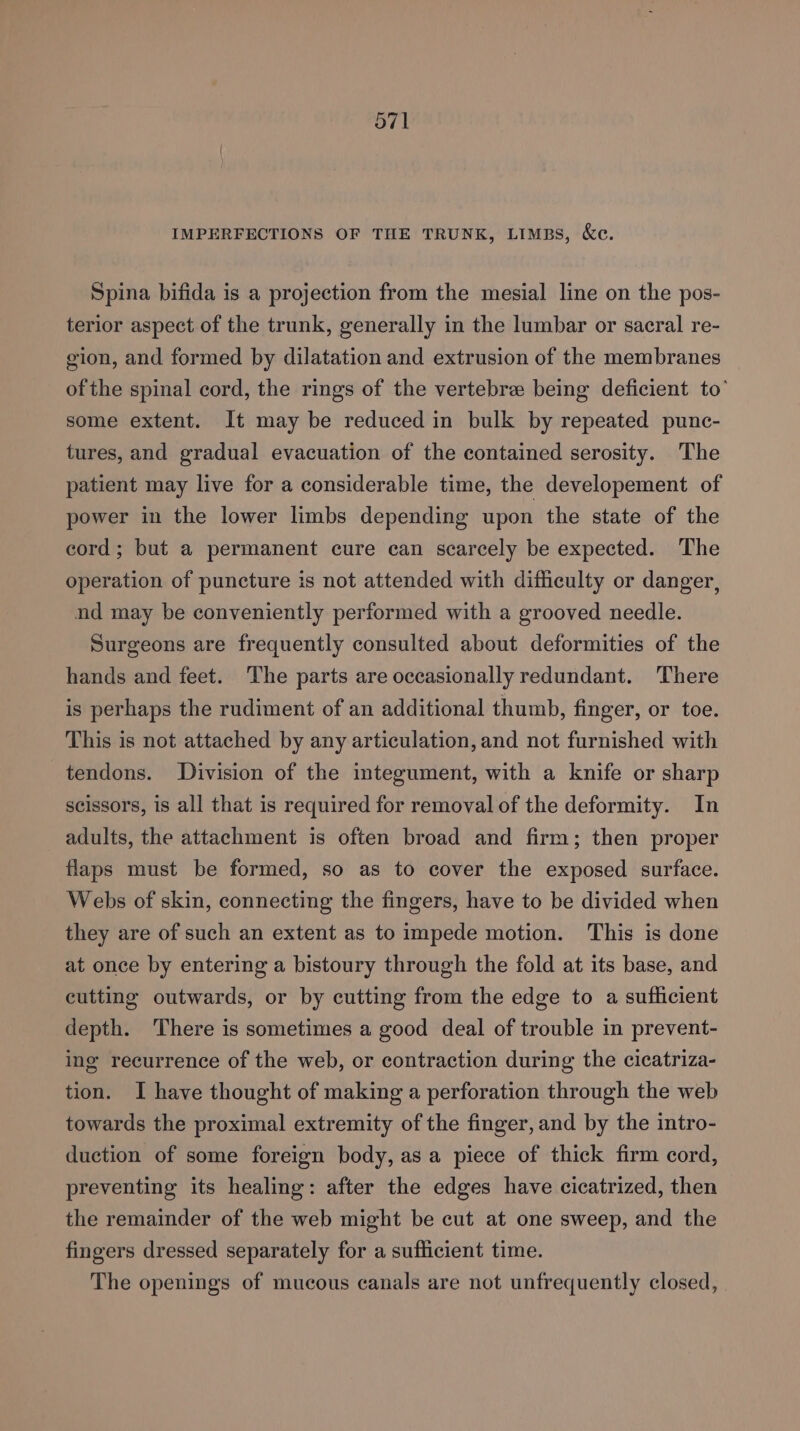 O71 IMPERFECTIONS OF THE TRUNK, LIMBS, &amp;e. Spina bifida is a projection from the mesial line on the pos- terior aspect of the trunk, generally in the lumbar or sacral re- gion, and formed by dilatation and extrusion of the membranes ofthe spinal cord, the rings of the vertebra being deficient to’ some extent. It may be reduced in bulk by repeated punc- tures, and gradual evacuation of the contained serosity. The patient may live for a considerable time, the developement of power in the lower limbs depending upon the state of the cord; but a permanent cure can scarcely be expected. The operation of puncture is not attended with difficulty or danger, nd may be conveniently performed with a grooved needle. Surgeons are frequently consulted about deformities of the hands and feet. The parts are occasionally redundant. ‘There is perhaps the rudiment of an additional thumb, finger, or toe. This is not attached by any articulation, and not furnished with tendons. Division of the integument, with a knife or sharp scissors, is all that is required for removal of the deformity. In adults, the attachment is often broad and firm; then proper flaps must be formed, so as to cover the exposed surface. Webs of skin, connecting the fingers, have to be divided when they are of such an extent as to impede motion. This is done at once by entering a bistoury through the fold at its base, and cutting outwards, or by cutting from the edge to a sufficient depth. There is sometimes a good deal of trouble in prevent- ing recurrence of the web, or contraction during the cicatriza- tion. I have thought of making a perforation through the web towards the proximal extremity of the finger, and by the intro- duction of some foreign body, asa piece of thick firm cord, preventing its healing: after the edges have cicatrized, then the remainder of the web might be cut at one sweep, and the fingers dressed separately for a sufficient time. The openings of mucous canals are not unfrequently closed,