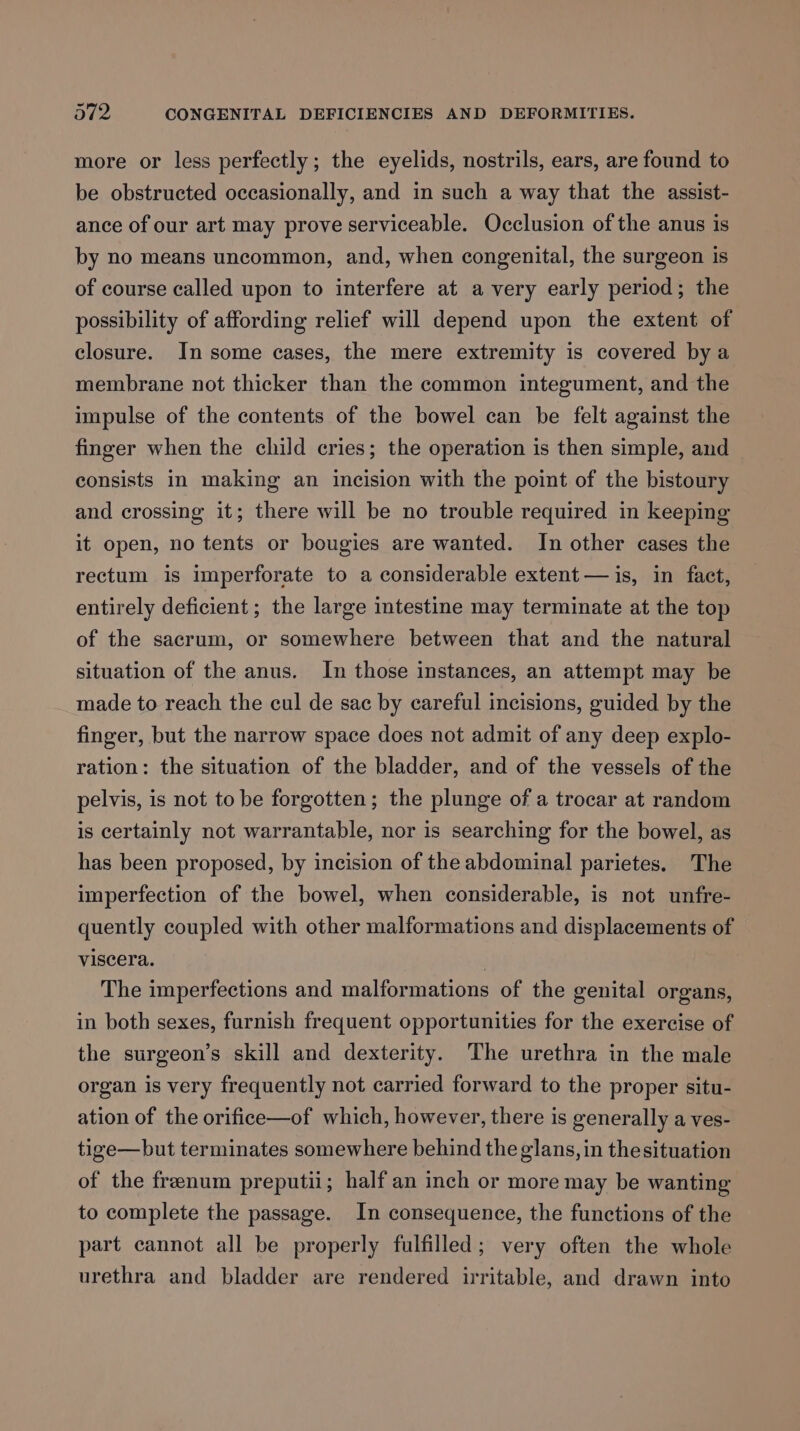 more or less perfectly; the eyelids, nostrils, ears, are found to be obstructed occasionally, and in such a way that the assist- ance of our art may prove serviceable. Occlusion of the anus is by no means uncommon, and, when congenital, the surgeon is of course called upon to interfere at avery early period; the possibility of affording relief will depend upon the extent of closure. In some cases, the mere extremity is covered bya membrane not thicker than the common integument, and the impulse of the contents of the bowel can be felt against the finger when the child cries; the operation is then simple, and consists in making an incision with the point of the bistoury and crossing it; there will be no trouble required in keeping it open, no tents or bougies are wanted. In other cases the rectum is imperforate to a considerable extent — is, in fact, entirely deficient ; the large intestine may terminate at the top of the sacrum, or somewhere between that and the natural situation of the anus. In those instances, an attempt may be made to reach the cul de sac by careful incisions, guided by the finger, but the narrow space does not admit of any deep explo- ration: the situation of the bladder, and of the vessels of the pelvis, is not to be forgotten; the plunge of a trocar at random is certainly not warrantable, nor is searching for the bowel, as has been proposed, by incision of the abdominal parietes. The imperfection of the bowel, when considerable, is not unfre- quently coupled with other malformations and displacements of viscera. The imperfections and malformations of the genital organs, in both sexes, furnish frequent opportunities for the exercise of the surgeon’s skill and dexterity. The urethra in the male organ is very frequently not carried forward to the proper situ- ation of the orifice—of which, however, there is generally a ves- tige—but terminates somewhere behind the glans, in thesituation of the frenum preputii; half an inch or more may be wanting to complete the passage. In consequence, the functions of the part cannot all be properly fulfilled; very often the whole urethra and bladder are rendered irritable, and drawn into