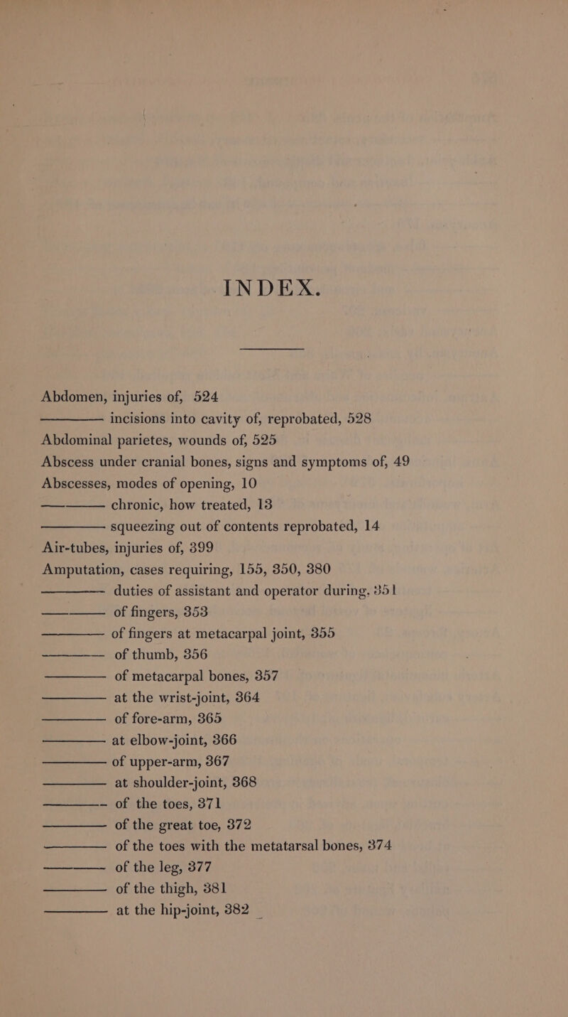 INDEX. Abdomen, injuries of, 524 incisions into cavity of, reprobated, 528 Abdominal parietes, wounds of, 525 Abscess under cranial bones, signs and symptoms of, 49 Abscesses, modes of opening, 10 — chronic, how treated, 13 squeezing out of contents reprobated, 14 Air-tubes, injuries of, 399 Amputation, cases requiring, 155, 350, 380 ———- duties of assistant and operator during, 351 ——_——— of fingers, 353 of fingers at metacarpal joint, 355 -———-— of thumb, 356 of metacarpal bones, 357 at the wrist-joint, 364 of fore-arm, 365 at elbow-joint, 366 of upper-arm, 367 at shoulder-joint, 368 — of the toes, 371 of the great toe, 372 of the toes with the metatarsal bones, 374 ——_——- of the leg, 377 of the thigh, 381 at the hip-joint, 382 _