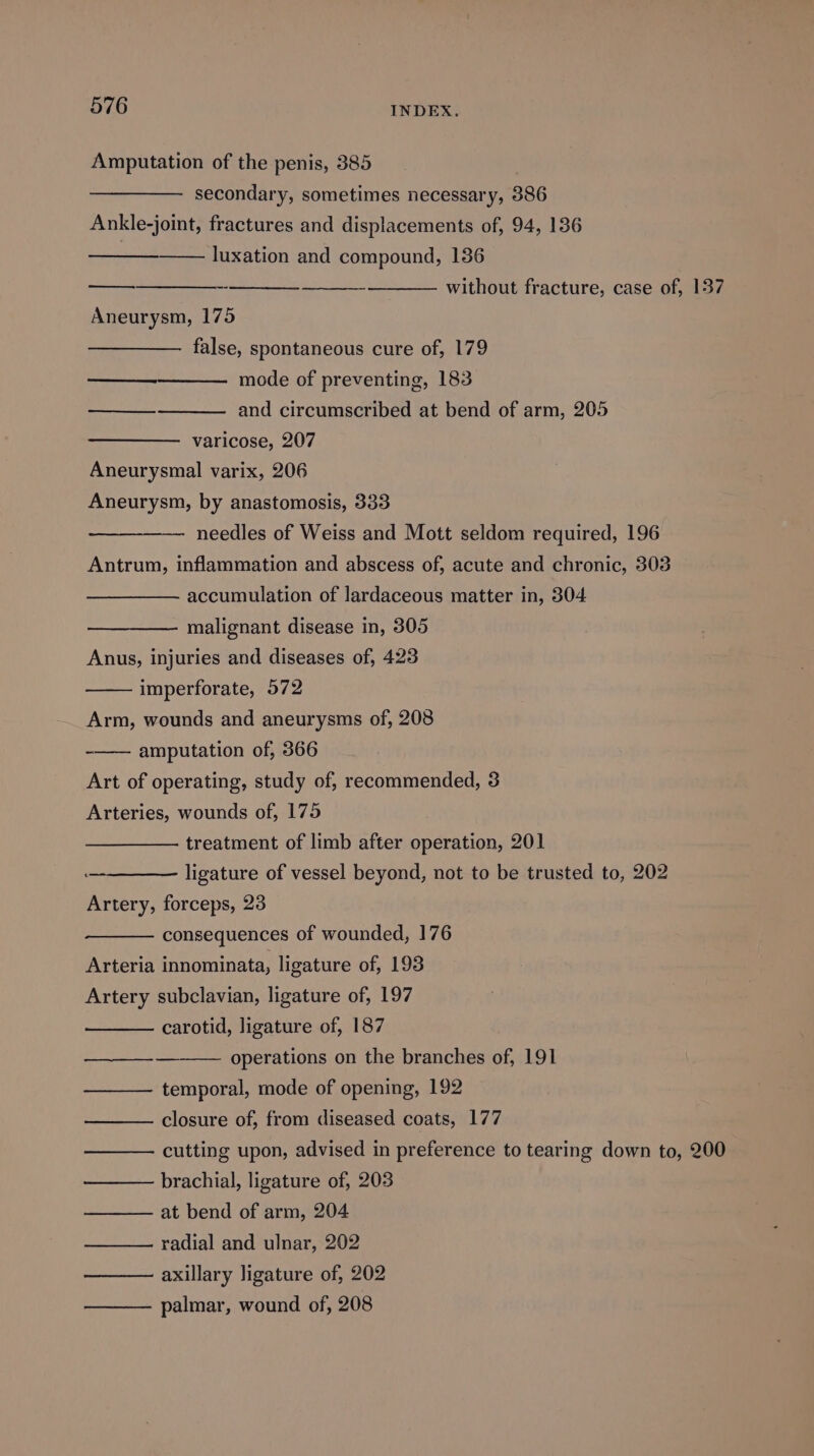 Amputation of the penis, 385 . secondary, sometimes necessary, 386 Ankle-joint, fractures and displacements of, 94, 136 luxation and compound, 136 without fracture, case of, 137 Aneurysm, 175 false, spontaneous cure of, 179 mode of preventing, 183° and circumscribed at bend of arm, 205 oe ey See varicose, 207 Aneurysmal varix, 206 Aneurysm, by anastomosis, 333 needles of Weiss and Mott seldom required, 196 Antrum, inflammation and abscess of, acute and chronic, 303 accumulation of lardaceous matter in, 304 malignant disease in, 305 Anus, injuries and diseases of, 423 imperforate, 572 Arm, wounds and aneurysms of, 208 -—— amputation of, 366 Art of operating, study of, recommended, 3 Arteries, wounds of, 175 treatment of limb after operation, 201 ligature of vessel beyond, not to be trusted to, 202 Artery, forceps, 23 consequences of wounded, 176 Arteria innominata, ligature of, 193 Artery subclavian, ligature of, 197 carotid, ligature of, 187 operations on the branches of, 191 ———_— temporal, mode of opening, 192 closure of, from diseased coats, 177 cutting upon, advised in preference to tearing down to, 200 brachial, ligature of, 203 at bend of arm, 204 radial and ulnar, 202 axillary ligature of, 202 — —— palmar, wound of, 208