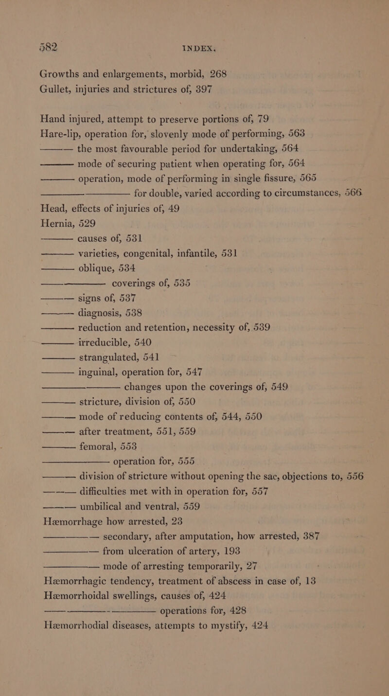 Growths and enlargements, morbid, 268 Gullet, injuries and strictures of, 397 Hand injured, attempt to preserve portions of, 79 Hare-lip, operation for, slovenly mode of performing, 563 — the most favourable period for undertaking, 564 mode of securing patient when operating for, 564 operation, mode of performing in single fissure, 565 for double, varied according to circumstances, 566 Head, effects of injuries of, 49 Hernia, 529 causes of, 531 varieties, congenital, infantile, 531 —— oblique, 534 —_———— coverings of, 535 ——— signs of, 5387 ———- diagnosis, 538 reduction and retention, necessity of, 539 ——— irreducible, 540 strangulated, 541 inguinal, operation for, 547 changes upon the coverings of, 549 ——— stricture, division of, 550 —-— mode of reducing contents of, 544, 550 ——— after treatment, 551, 559 femoral, 553 operation for, 555 ——— division of stricture without opening the sac, objections to, 556 —---— difficulties met with in operation for, 557 ——-— umbilical and ventral, 559 Hemorrhage how arrested, 23 — secondary, after amputation, how arrested, 387 — from ulceration of artery, 193 — mode of arresting temporarily, 27 Hemorrhagic tendency, treatment of abscess in case of, 13 Hemorrhoidal swellings, causes of, 424 —_—_-____-- ___——_ operations for, 428 Heemorrhodial diseases, attempts to mystify, 424