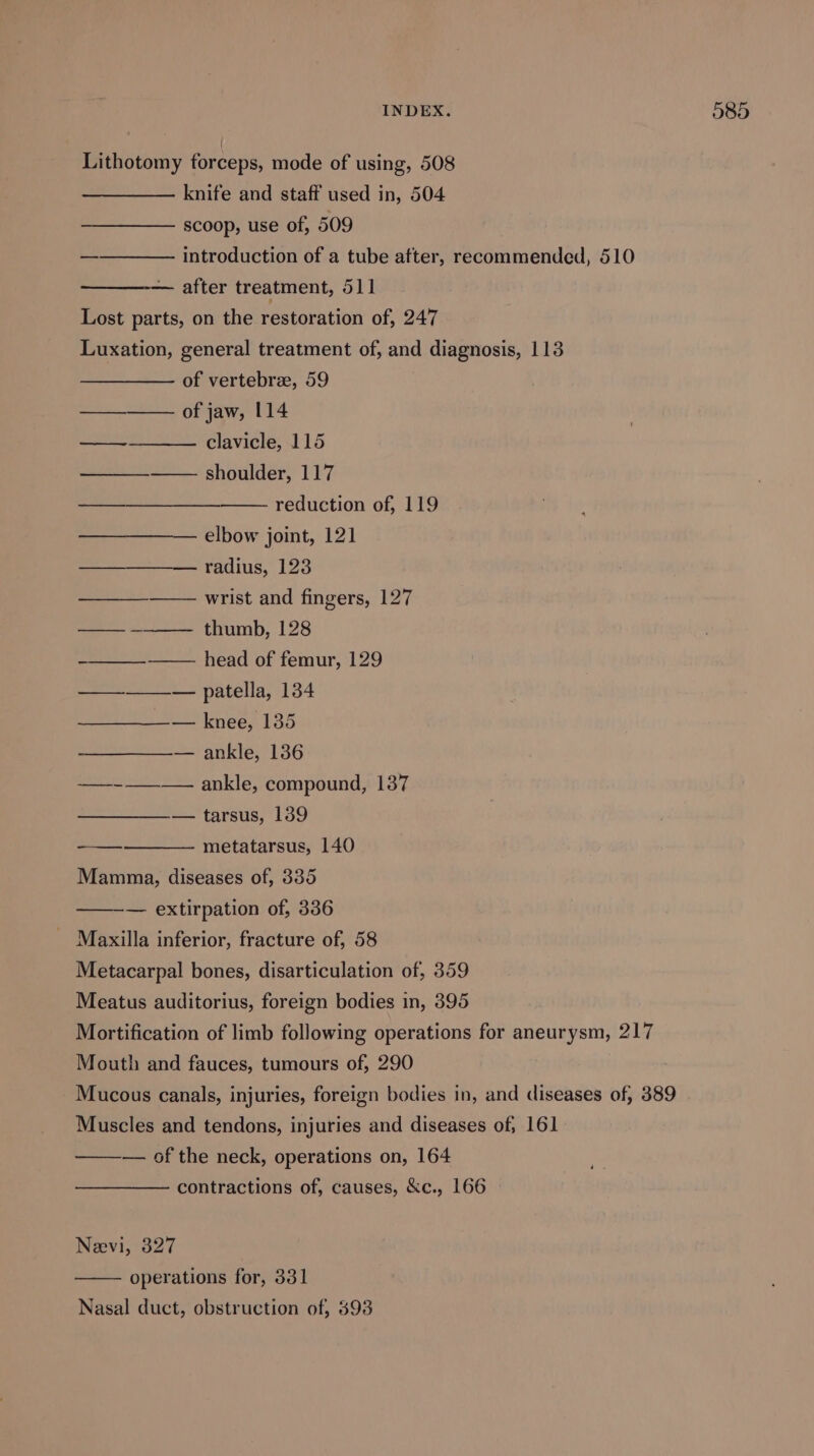 Lithotomy forceps, mode of using, 508 knife and staff used in, 504 scoop, use of, 509 introduction of a tube after, recommended, 510 — after treatment, orl Lost parts, on the restoration of, 247 Luxation, general treatment of, and diagnosis, 113 of vertebrae, 59 of jaw, 114 clavicle, 115 —_—___——— shoulder, 117 reduction of, 119 ——_—— elbow joint, 121 radius, 123 —_—_—_—— wrist and fingers, 127 —— ————- thumb, 128 ——_—__-———_ head of femur, 129 —_—_—__— patella, 134 — knee, 135 — ankle, 136 ——-——-—. ankle, compound, 137 — tarsus, 139 metatarsus, 140 Mamma, diseases of, 335 — extirpation of, 336 _ Maxilla inferior, fracture of, 58 Metacarpal bones, disarticulation of, 359 Meatus auditorius, foreign bodies in, 395 Mortification of limb following operations for aneurysm, 217 Mouth and fauces, tumours of, 290 Mucous canals, injuries, foreign bodies in, and diseases of, 389 Muscles and tendons, injuries and diseases of, 161 — of the neck, operations on, 164 contractions of, causes, &amp;c., 166 Neevi, 327 operations for, 331 Nasal duct, obstruction of, 393