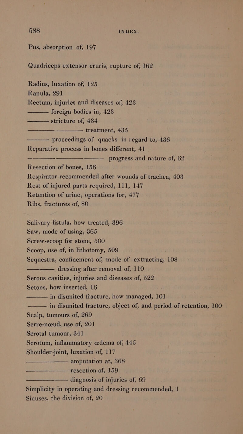 Pus, absorption of, 197 Quadriceps extensor cruris, rupture of, 162 Radius, luxation of, 125 Ranula, 291 Rectum, injuries and diseases of, 423 foreign bodies in, 423 ——— stricture of, 434 treatment, 435 proceedings of quacks in regard to, 436 Reparative process in bones different, 41 progress and nature of, 62 Resection of bones, 156 Respirator recommended after wounds of trachea, 403 Rest of injured parts required, 111, 147 Retention of urine, operations for, 477 Ribs, fractures of, 80 Salivary fistula, how treated, 396 Saw, mode of using, 365 Screw-scoop for stone, 500 Scoop, use of, in lithotomy, 509 Sequestra, confinement of, mode of extracting, 108 dressing after removal of, 110 Serous cavities, injuries and diseases of, 522 Setons, how inserted, 16 in disunited fracture, how managed, 101 in disunited fracture, object of, and period of retention, 100 Scalp, tumours of, 269 Serre-nceud, use of, 201 Scrotal tumour, 341 Scrotum, inflammatory oedema of, 445 Shoulder-joint, luxation of, 117 amputation at, 368 resection of, 159 ———————— diagnosis of injuries of, 69 Simplicity in operating and dressing recommended, 1 Sinuses, the division of, 20 |