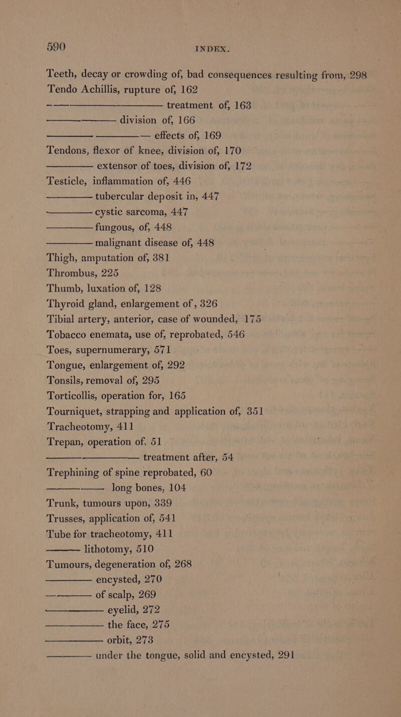 Teeth, decay or crowding of, bad consequences resulting from, 298 Tendo Achillis, rupture of, 162 —_—_—-—______--__—_——- treatment of, 163 division of, 166 ——_——.— effects of, 169 Tendons, flexor of knee, division of, 170 —————— extensor of toes, division of, 172 Testicle, inflammation of, 446 tubercular deposit in, 447 cystic sarcoma, 447 fungous, of, 448 malignant disease of, 448 Thigh, amputation of, 381 Thrombus, 225 Thumb, luxation of, 128 Thyroid gland, enlargement of , 326 Tibial artery, anterior, case of wounded, 175 Tobacco enemata, use of, reprobated, 546 Toes, supernumerary, 571 Tongue, enlargement of, 292 Tonsils, removal of, 295 Torticollis, operation for, 165 Tourniquet, strapping and application of, 351 Tracheotomy, 411 ee operation of, 51 — treatment after, 54 Trephitine of spine reprobated, 60 long bones, 104 — Trunk, tumours upon, 339 Trusses, application of, 541 Tube for tracheotomy, 411 lithotomy, 510 Tumours, degeneration of, 268 encysted, 270 of scalp, 269 eyelid, 272 the face, 275 orbit, 273 under the tongue, solid and encysted, 291 oo