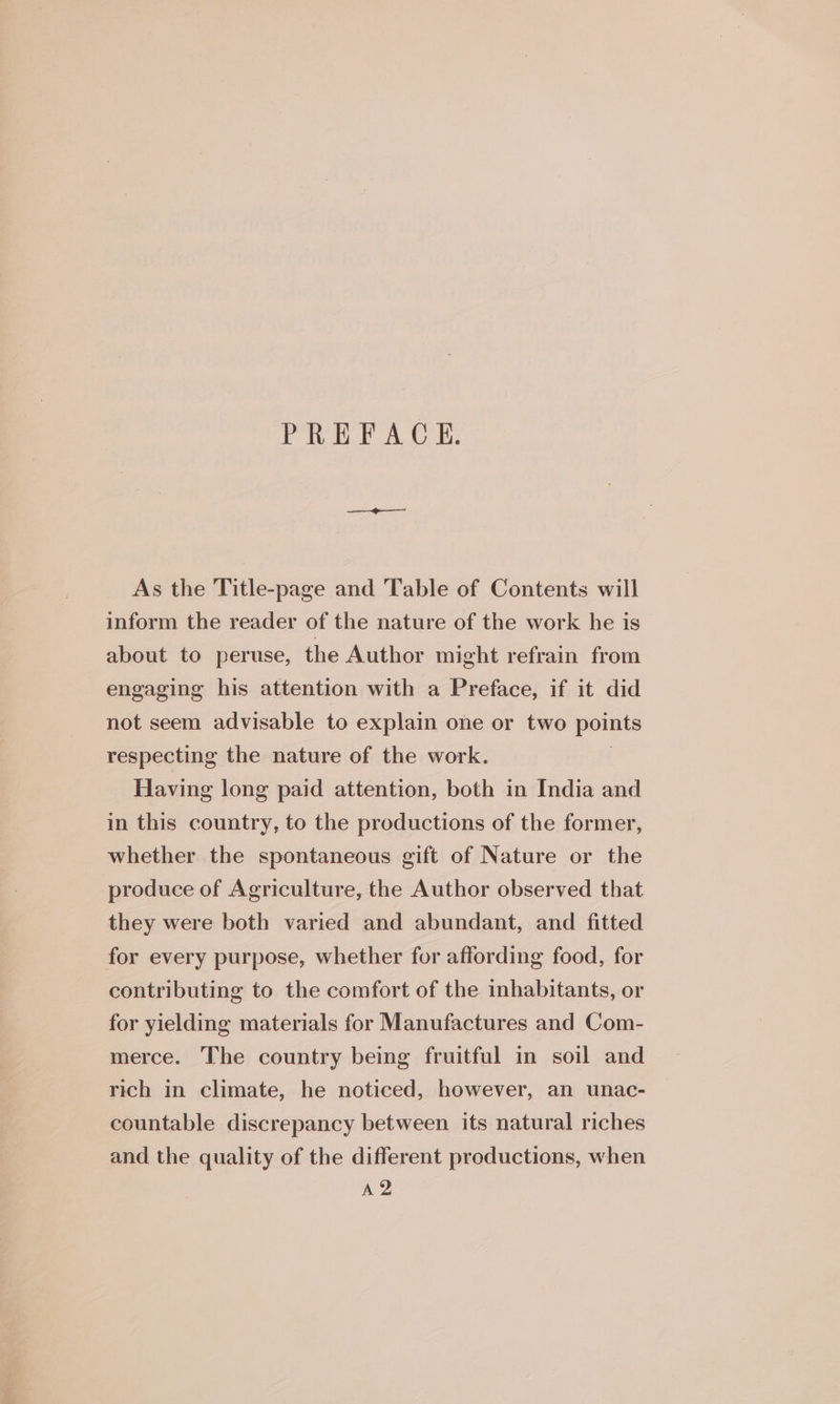 PREFACE. As the Title-page and Table of Contents will inform the reader of the nature of the work he is about to peruse, the Author might refrain from engaging his attention with a Preface, if it did not seem advisable to explain one or two points respecting the nature of the work. | Having long paid attention, both in India and in this country, to the productions of the former, whether the spontaneous gift of Nature or the produce of Agriculture, the Author observed that they were both varied and abundant, and fitted for every purpose, whether for affording food, for contributing to the comfort of the inhabitants, or for yielding materials for Manufactures and Com- merce. The country being fruitful in soil and rich in climate, he noticed, however, an unac- countable discrepancy between its natural riches and the quality of the different productions, when A2