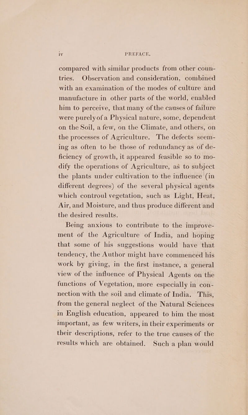 compared with similar products from other coun- tries. Observation and consideration, combined with an examination of the modes of culture and manufacture in other parts of the world, enabled him to perceive, that many of the causes of failure were purelyof a Physical nature, some, dependent on the Soil, a few, on the Climate, and others, on the processes of Agriculture. The defects seem- ing as often to be those of redundancy as of de- ficiency of growth, it appeared feasible so to mo- dify the operations of Agriculture, as to subject the plants under cultivation to the influence (in different degrees) of the several physical agents which controul vegetation, such as Light, Heat, Air, and Moisture, and thus produce different and the desired results. Being anxious to contribute to the improve- ment of the Agriculture of India, and hoping that some of his suggestions would have that tendency, the Author might have commenced his work by giving, in the first instance, a general view of the influence of Physical Agents on the functions of Vegetation, more especially in con- nection with the soil and climate of India. This, from the general neglect of the Natural Sciences in English education, appeared to him the most important, as few writers, in their experiments or their descriptions, refer to the true causes of the results which are obtained. Such a plan would
