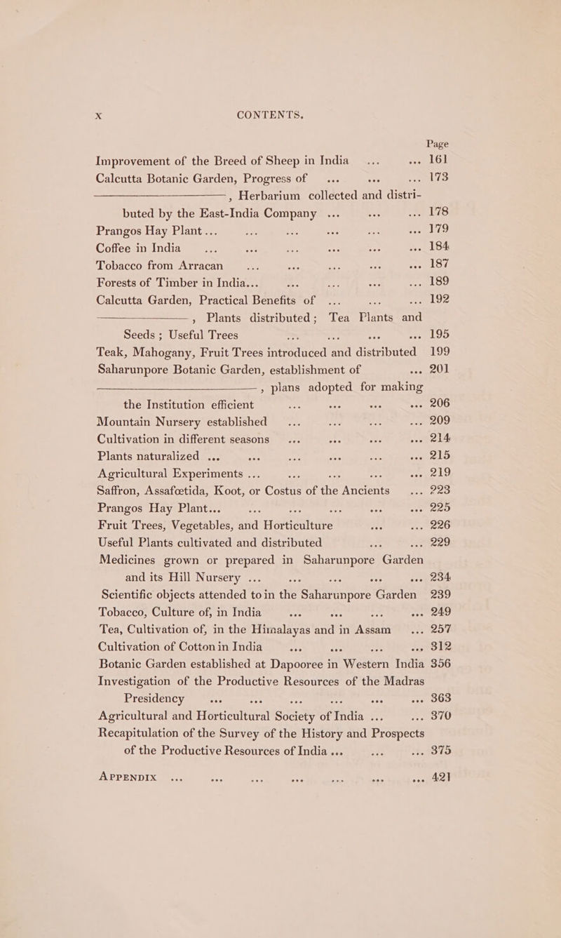 Improvement of the Breed of Sheep in India Calcutta Botanic Garden, Progress of , Herbarium collected and tt buted by the mae aera Prangos Hay Plant.. Coffee in India Tobacco from Arracan Forests of Timber in India... Calcutta Garden, Practical Benefits of ae ce , Plants distributed; Tea Plants and Seeds ; Useful Trees - Teak, Mahogany, Fruit Trees mo ieed =“ distributed Saharunpore Botanic Garden, establishment of a , plans adopted for making the Institution efficient os Mountain Nursery established Cultivation in different seasons Plants naturalized . Agricultural ate iments . = Saffron, Assafcetida, Koot, or Coe of rs erst Prangos Hay Plant.. at Fruit Trees, Vapotables; and Hatienhee Useful Plants cultivated and distributed : Medicines grown or ae in Saharunpore Giri and its Hill Nursery . oes Scientific objects attended toin the Sai cntians Garden Tobacco, Culture of, in India ts ns Tea, Cultivation of, in the Himalayas and in Assam Cultivation of Cotton in India . Botanic Garden established at Danaea in Waste India Investigation of the Productive Resources of the Madras Presidency see eee see Agricultural and Horticultural Society of India 5 Recapitulation of the Survey of the History and Prospects of the Productive Resources of India ... APPENDIX