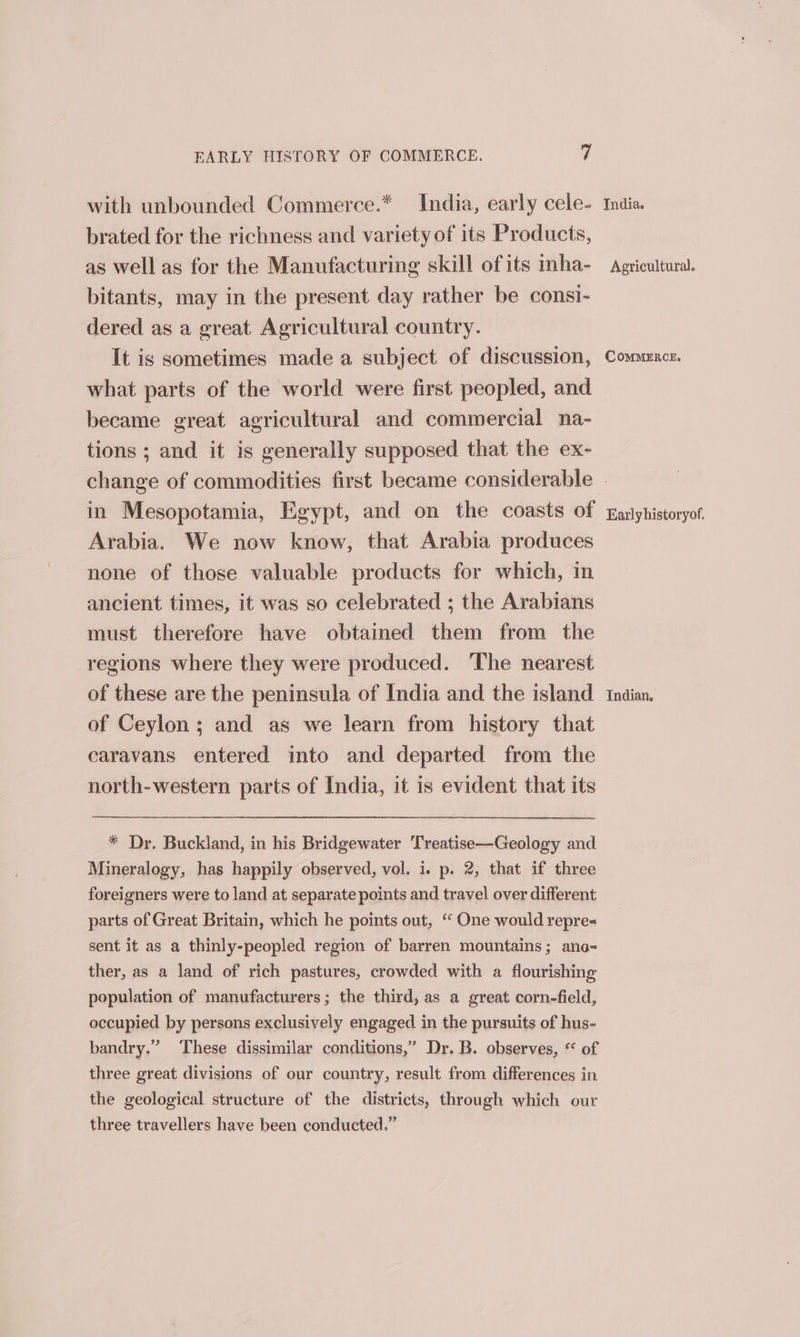 with unbounded Commerce.* India, early cele- India. brated for the richness and variety of its Products, as well as for the Manufacturing skill ofits inha- Agricultural. bitants, may in the present day rather be consi- dered as a great Agricultural country. It is sometimes made a subject of discussion, Commence, what parts of the world were first peopled, and became great agricultural and commercial na- tions ; and it is generally supposed that the ex- change of commodities first became considerable . in Mesopotamia, Egypt, and on the coasts of ranyhistoryof Arabia. We now know, that Arabia produces none of those valuable products for which, in ancient times, it was so celebrated ; the Arabians must therefore have obtained them from the regions where they were produced. ‘The nearest of these are the peninsula of India and the island. indian. of Ceylon; and as we learn from history that caravans entered into and departed from the north-western parts of India, it is evident that its * Dr. Buckland, in his Bridgewater ‘Treatise—Geology and Mineralogy, has happily observed, vol. i. p. 2, that if three foreigners were to land at separate points and travel over different parts of Great Britain, which he points out, ‘“ One would repres sent it as a thinly-peopled region of barren mountains; ane- ther, as a land of rich pastures, crowded with a flourishing population of manufacturers; the third, as a great corn-field, occupied by persons exclusively engaged in the pursuits of hus- bandry.” These dissimilar conditions,’ Dr. B. observes, “ of three great divisions of our country, result from differences in the geological structure of the districts, through which our three travellers have been conducted.”