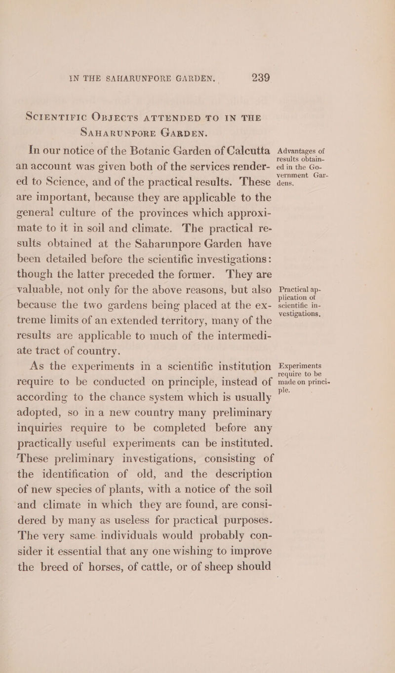 SCIENTIFIC OBJECTS ATTENDED TO IN THE SAHARUNPORE GARDEN. In our notice of the Botanic Garden of Calcutta Advantages of an account was given both of the services render- neces ed to Science, and of the practical results. These isa are important, because they are applicable to the general culture of the provinces which approxi- mate to it in soil and climate. The practical re- sults obtained at the Saharunpore Garden have been detailed before the scientific investigations: though the latter preceded the former. They are valuable, not only for the above reasons, but also Practical ap- because the two gardens being placed at the ex- ete - treme limits of an extended territory, many of the racial iy results are applicable to much of the intermedi- ate tract of country. As the experiments in a scientific institution Experiments require to be conducted on principle, instead of male on princi according to the chance system which is usually on adopted, so in a new country many preliminary inquiries require to be completed before any practically useful experiments can be instituted. These preliminary investigations, consisting of the identification of old, and the description of new species of plants, with a notice of the soil ‘and climate in which they are found, are consi- dered by many as useless for practical purposes. The very same individuals would probably con- sider it essential that any one wishing to improve the breed of horses, of cattle, or of sheep should