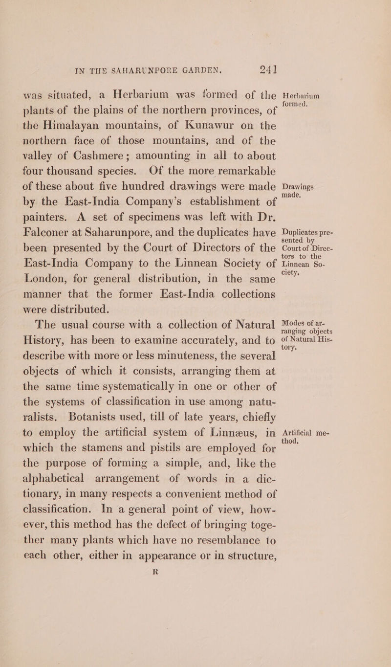 was situated, a Herbarium was formed of the plants of the plains of the northern provinces, of the Himalayan mountains, of Kunawur on the northern face of those mountains, and of the valley of Cashmere; amounting in all to about four thousand species. Of the more remarkable of these about five hundred drawings were made by the East-India Company’s establishment of painters. A set of specimens was left with Dr. Falconer at Saharunpore, and the duplicates have been presented by the Court of Directors of the East-India Company to the Linnean Society of London, for general distribution, in the same manner that the former East-India collections were distributed. The usual course with a collection of Natural History, has been to examine accurately, and to describe with more or less minuteness, the several objects of which it consists, arranging them at the same time systematically in one or other of the systems of classification in use among natu- ralists. Botanists used, till of late years, chiefly to employ the artificial system of Linneus, in which the stamens and pistils are employed for the purpose of forming a simple, and, like the alphabetical arrangement of words in a dic- tionary, in many respects a convenient method of classification. In a general point of view, how- ever, this method has the defect of bringing toge- ther many plants which have no resemblance to each other, either in appearance or in structure, R Herbarium formed. Drawings made. Duplicates pre- sented by Court of -Direc- tors to the Linnean So- ciety. Modes of ar- ranging objects of Natural His. tory. Artificial me-= thod,