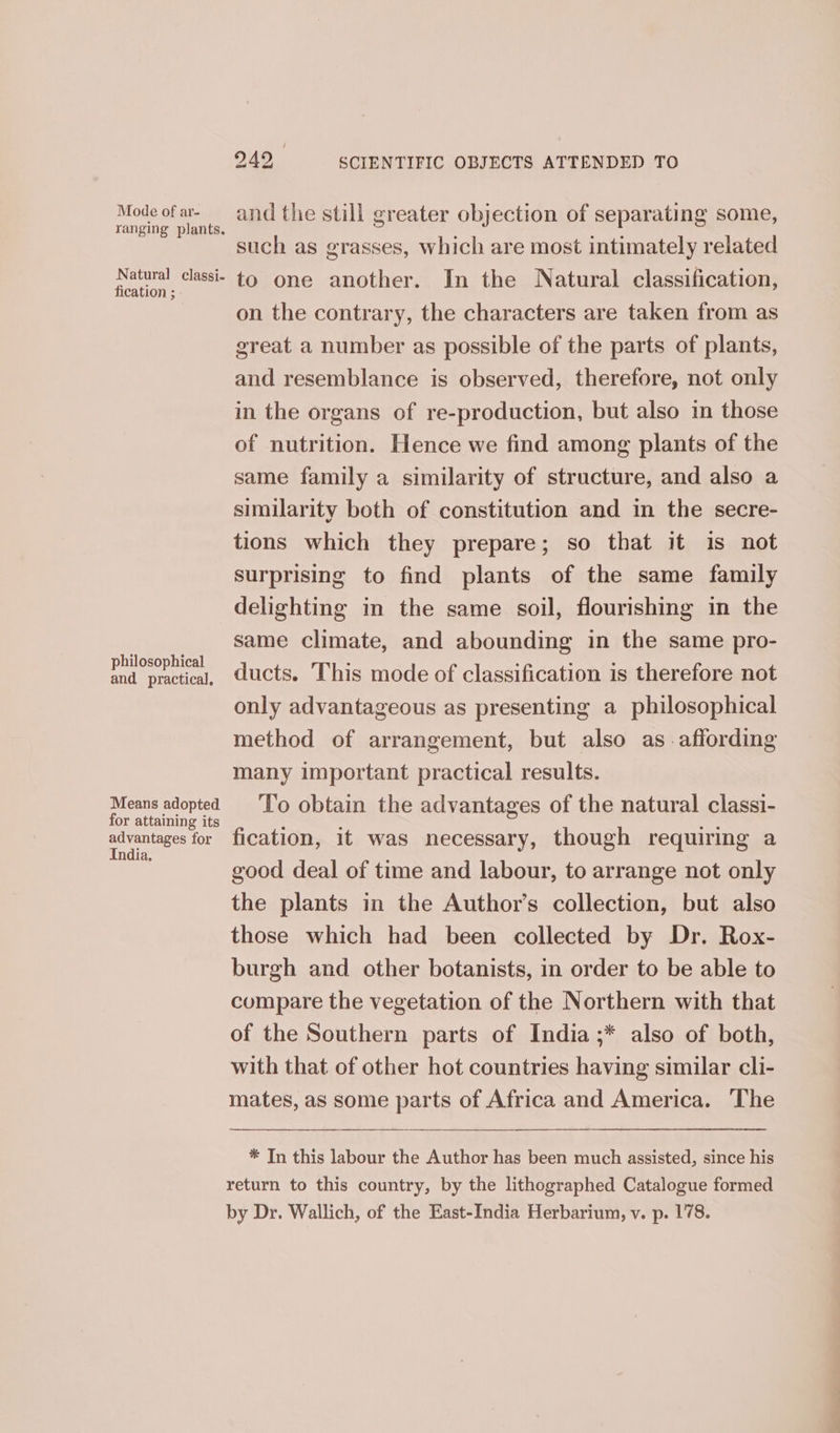 Mode of ar- ranging plants. Natural classi- fication ; philosophical and practical. Means adopted for attaining its advantages for India. 949 SCIENTIFIC OBJECTS ATTENDED TO and the still greater objection of separating some, such as grasses, which are most intimately related to one another. In the Natural classification, on the contrary, the characters are taken from as great a number as possible of the parts of plants, and resemblance is observed, therefore, not only in the organs of re-production, but also in those of nutrition. Hence we find among plants of the same family a similarity of structure, and also a similarity both of constitution and in the secre- tions which they prepare; so that it is not surprising to find plants of the same family delighting in the same soil, flourishing in the same climate, and abounding in the same pro- ducts. This mode of classification is therefore not only advantageous as presenting a philosophical method of arrangement, but also as affording many important practical results. To obtain the advantages of the natural classi- fication, it was necessary, though requiring a good deal of time and labour, to arrange not only the plants in the Author’s collection, but also those which had been collected by Dr. Rox- burgh and other botanists, in order to be able to compare the vegetation of the Northern with that of the Southern parts of India ;* also of both, with that of other hot countries having similar cli- mates, as some parts of Africa and America. ‘The * In this labour the Author has been much assisted, since his return to this country, by the lithographed Catalogue formed