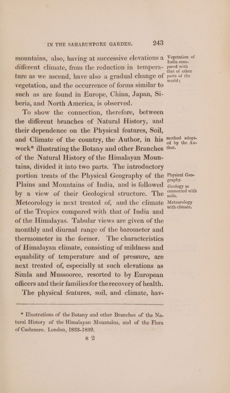 mountains, also, having at successive elevations a different climate, from the reduction in tempera- ture as we ascend, have also a gradual change of vegetation, and the occurrence of forms similar to such as are found in Europe, China, Japan, Si- beria, and North America, is observed. To show the connection, therefore, between the different branches of Natural History, and their dependence on the Physical features, Soil, and Climate of the country, the Author, in his work* illustrating the Botany and other Branches of the Natural History of the Himalayan Moun- tains, divided it into two parts. The introductory portion treats of the Physical Geography of the Plams and Mountains of India, and is followed by a view of their Geological structure. The Meteorology is next treated of, and the climate of the Tropics compared with that of India and of the Himalayas. Tabular views are given of the monthly and diurnal range of the barometer and thermometer in the former. ‘The characteristics of Himalayan climate, consisting of mildness and equability of temperature and of pressure, are next treated of, especially at such elevations as Simla and Mussooree, resorted to by European officers and their families for therecovery of health. The physical features, soil, and climate, hav- * Tilustrations of the Botany and other Branches of the Na- tural History of the Himalayan Mountains, and of the dy of Cashmere. London, 1833-1839. R 2 Vegetation of India com- pared with that of other parts of the world ; method adopte ed by the Au- thor. — Physical Geo- graphy. Geology as connected with soils. Meteorology with climate,
