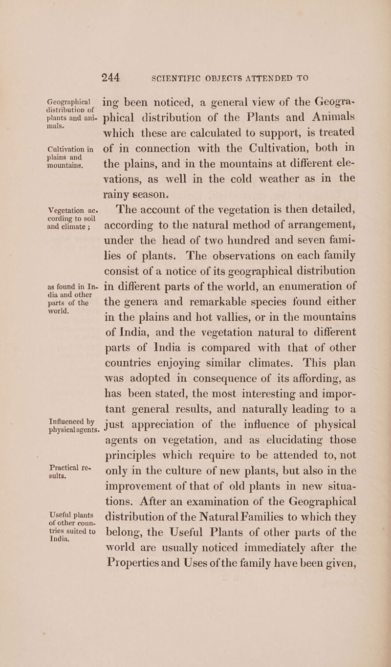 Geographical distribution of plants and ani- mals. Cultivation in plains and mountains, Vegetation ac. cording to soil and climate ; as found in In. dia and other parts of the world. Influenced by physical agents. Practical ree sults. Useful plants of other coun- tries suited to India, 244 SCIENTIFIC OBJECTS ATTENDED TO ing been noticed, a general view of the Geogra- phical distribution of the Plants and Animals which these are calculated to support, is treated of in connection with the Cultivation, both in the plains, and in the mountains at different ele- vations, as well in the cold weather as in the rainy season. The account of the vegetation is then detailed, according to the natural method of arrangement, under the head of two hundred and seven fami- lies of plants. The observations on each family consist of a notice of its geographical distribution in different parts of the world, an enumeration of the genera and remarkable species found either in the plains and hot vallies, or in the mountains of India, and the vegetation natural to different parts of India is compared with that of other countries enjoying similar climates. This plan was adopted in consequence of its affording, as has been stated, the most interesting and impor- tant general results, and naturally leading to a just appreciation of the influence of physical agents on vegetation, and as elucidating those principles which require to be attended to, not only in the culture of new plants, but also in the improvement of that of old plants in new situa- tions. After an examination of the Geographical distribution of the Natural Families to which they belong, the Useful Plants of other parts of the world are usually noticed immediately after the Properties and Uses of the family have been given,