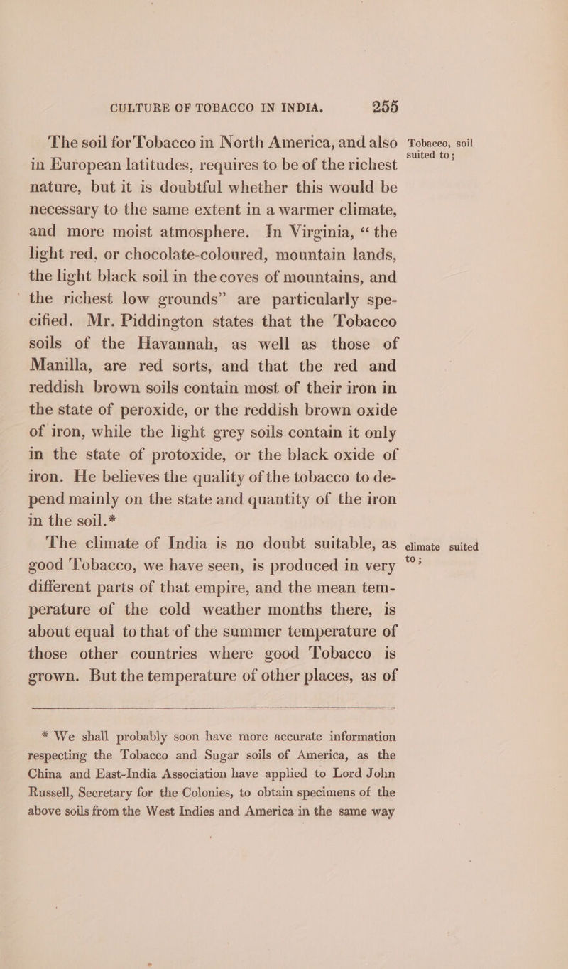 The soil for Tobacco in North America, and also in European latitudes, requires to be of the richest nature, but it is doubtful whether this would be necessary to the same extent in a warmer climate, and more moist atmosphere. In Virginia, “ the light red, or chocolate-coloured, mountain lands, the light black soil in the coves of mountains, and the richest low grounds” are particularly spe- cified. Mr. Piddington states that the Tobacco soils of the Havannah, as well as those of Manilla, are red sorts, and that the red and reddish brown soils contain most of their iron in the state of peroxide, or the reddish brown oxide of iron, while the light grey soils contain it only in the state of protoxide, or the black oxide of iron. He believes the quality of the tobacco to de- pend mainly on the state and quantity of the iron in the soil.* The climate of India is no doubt suitable, as good Tobacco, we have seen, is produced in very different parts of that empire, and the mean tem- perature of the cold weather months there, is about equal to that of the summer temperature of those other countries where good Tobacco is grown. But the temperature of other places, as of * We shall probably soon have more accurate information respecting the Tobacco and Sugar soils of America, as the China and East-India Association have applied to Lord John Russell, Secretary for the Colonies, to obtain specimens of the above soils from the West Indies and America in the same way Tobacco, soil suited to; climate suited to;