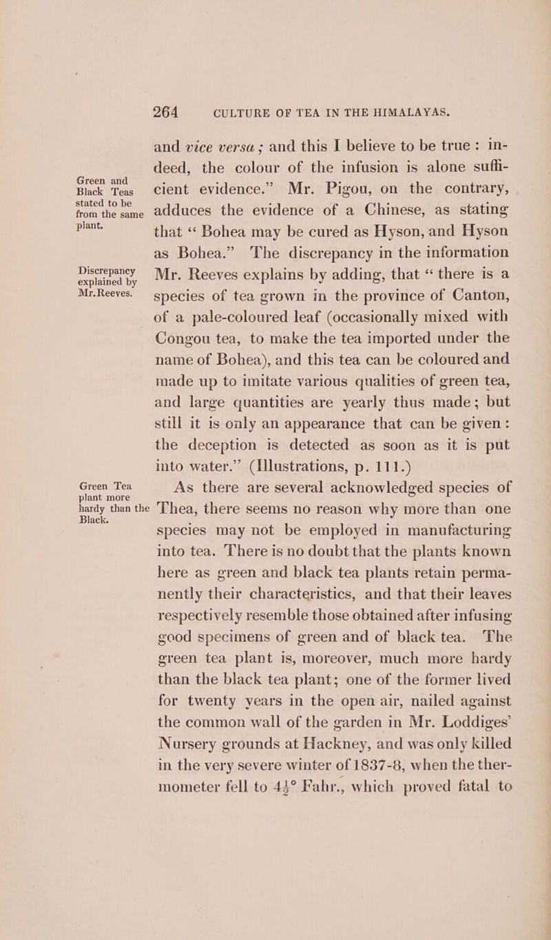 Green and Black Teas stated to be from the same plant. Discrepancy explained by Mr. Reeves. 264 CULTURE OF TEA IN THE HIMALAYAS. and vice versa; and this I believe to be true: in- deed, the colour of the infusion is alone sufli- cient evidence.” Mr. Pigou, on the contrary, adduces the evidence of a Chinese, as stating that «‘ Bohea may be cured as Hyson, and Hyson as Bohea.” The discrepancy in the information Mr. Reeves explains by adding, that “ there is a species of tea grown in the province of Canton, Green Tea plant more hardy than the Black. Congou tea, to make the tea imported under the name of Bohea), and this tea can be coloured and made up to imitate various qualities of green tea, and large quantities are yearly thus made; but still it is only an appearance that can be given: the deception is detected as soon as it is put into water.” (Illustrations, p. 111.) As there are several acknowledged species of Thea, there seems no reason why more than one species may not be employed in manufacturing into tea. ‘There is no doubt that the plants known here as green and black tea plants retain perma- nently their characteristics, and that their leaves respectively resemble those obtained after infusing good specimens of green and of black tea. The green tea plant is, moreover, much more hardy than the black tea plant; one of the former lived for twenty years in the open air, nailed against the common wall of the garden in Mr. Loddiges’ Nursery grounds at Hackney, and was only killed in the very severe winter of 1837-8, when the ther- — mometer fell to 44° Fahr., which proved fatal to