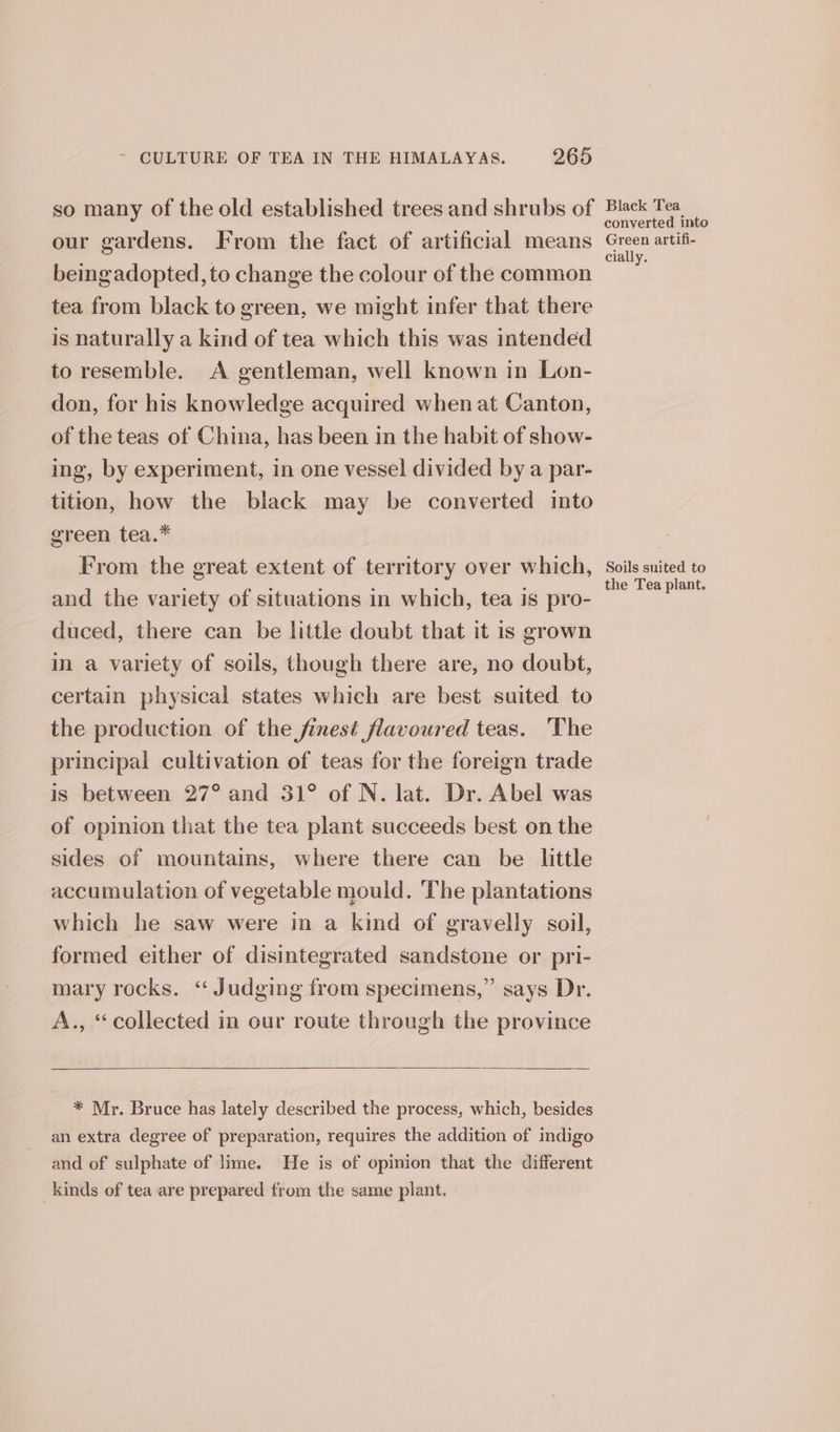 so many of the old established trees and shrubs of our gardens. From the fact of artificial means beingadopted, to change the colour of the common tea from black to green, we might infer that there is naturally a kind of tea which this was intended to resemble. A gentleman, well known in Lon- don, for his knowledge acquired when at Canton, of the teas of China, has been in the habit of show- ing, by experiment, in one vessel divided by a par- tition, how the black may be converted into green tea.* From the great extent of territory over which, and the variety of situations in which, tea is pro- duced, there can be little doubt that it is grown in a variety of soils, though there are, no doubt, certain physical states which are best suited to the production of the finest flavoured teas. The principal cultivation of teas for the foreign trade is between 27° and 31° of N. lat. Dr. Abel was of opinion that the tea plant succeeds best on the sides of mountains, where there can be lttle accumulation of vegetable mould. The plantations which he saw were in a kind of gravelly soil, formed either of disintegrated sandstone or pri- mary rocks. “ Judging from specimens,” says Dr. A., “collected in our route through the province * Mr. Bruce has lately described the process, which, besides an extra degree of preparation, requires the addition of indigo and of sulphate of lime. He is of opinion that the different kinds of tea are prepared from the same plant. Black Tea converted into Green artifi- cially. Soils suited to the Tea plant.