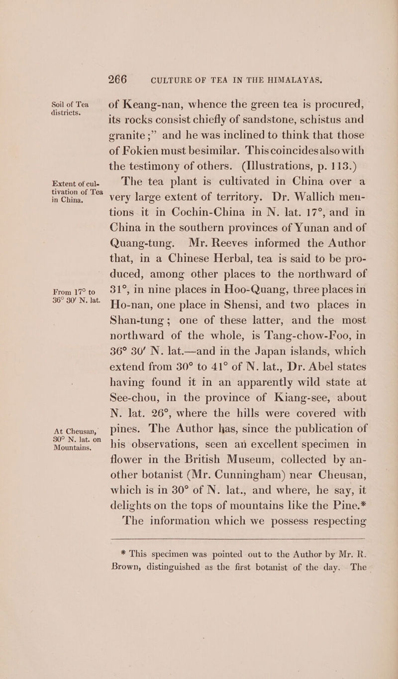 Soil of Tea districts. Extent of cul- tivation of Tea in China. From 17° to 36° 30! N. lat. At Cheusan, 30° N. lat. on Mountains. 266 CULTURE OF TEA IN THE HIMALAYAS. of Keang-nan, whence the green tea is procured, its rocks consist chiefly of sandstone, schistus and and he was inclined to think that those of Fokien must besimilar. This coincidesalso with the testimony of others. (Illustrations, p. 113.) The tea plant is cultivated in China over a very large extent of territory. Dr. Wallich men- tions it in Cochin-China in N. lat. 17°, and in China in the southern provinces of Yunan and of Quang-tung. Mr. Reeves informed the Author that, in a Chinese Herbal, tea is said to be pro- duced, among other places to the northward of 31°, in nine places in Hoo-Quang, three places in Ho-nan, one place in Shensi, and two places in Shan-tung; one of these latter, and the most northward of the whole, is Tang-chow-F oo, in 36° 30! N. lat.—and in the Japan islands, which extend from 30° to 41° of N. lat., Dr. Abel states having found it in an apparently wild state at See-chou, in the province of Kiang-see, about N. lat. 26°, where the hills were covered with pines. The Author has, since the publication of his observations, seen an excellent specimen in flower in the British Museum, collected by an- other botanist (Mr. Cunningham) near Cheusan, which is in 30° of N. lat., and where, he say, it delights on the tops of mountains like the Pine.* The information which we possess respecting ’) ° 3 ae, granite ; * This specimen was pointed out to the Author by Mr. R. Brown, distinguished as the first botanist of the day. The