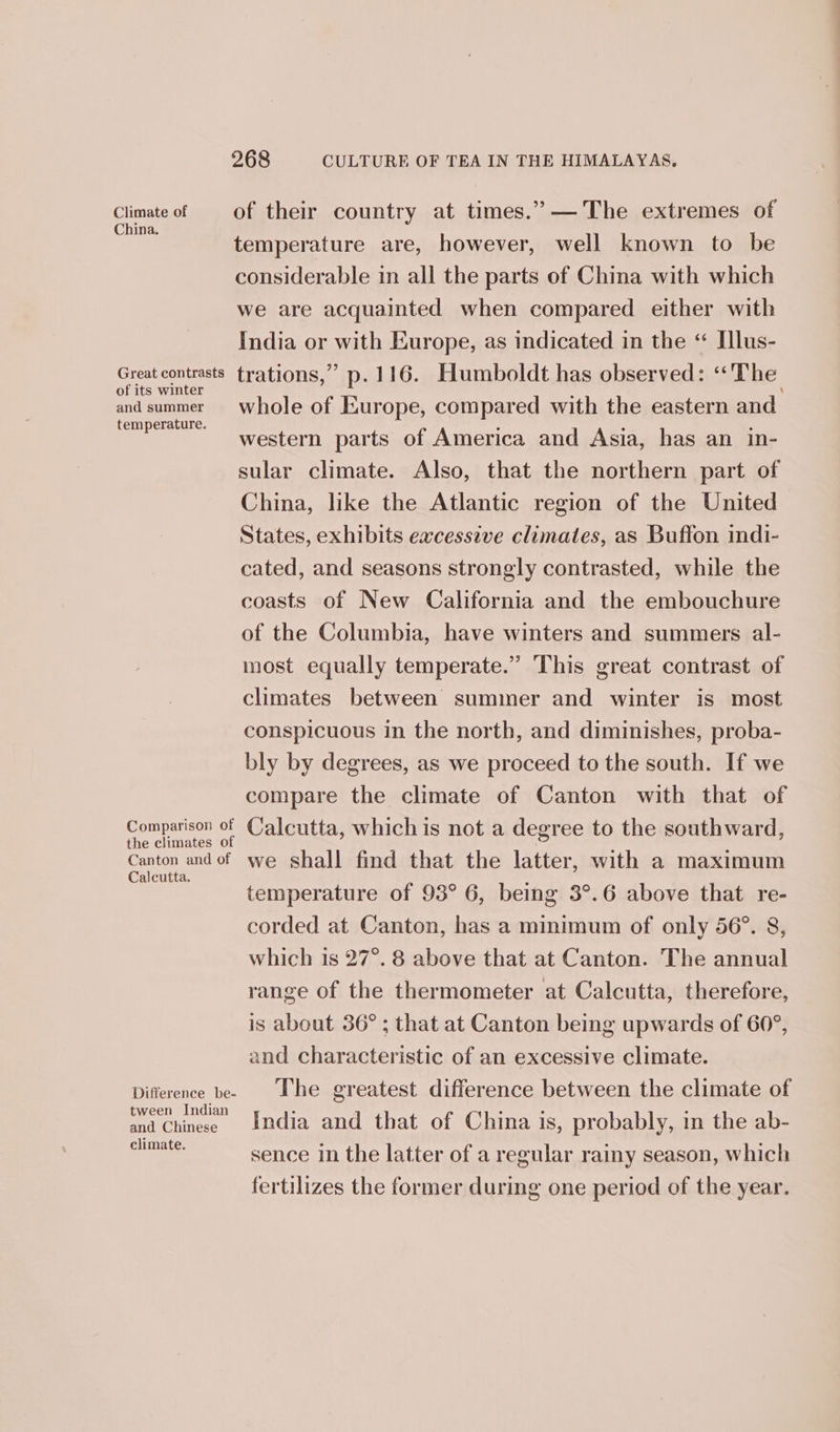 hens ant of their country at times.” —The extremes of temperature are, however, well known to be considerable in all the parts of China with which we are acquainted when compared either with India or with Europe, as indicated in the “ Illus- Great trations,” p.116. Humboldt has observed: «The and summer whole of Europe, compared with the eastern and ee western parts of America and Asia, has an in- sular climate. Also, that the northern part of China, like the Atlantic region of the United States, exhibits excessive climates, as Buffon indi- cated, and seasons strongly contrasted, while the coasts of New California and the embouchure of the Columbia, have winters and summers al- most equally temperate.” This great contrast of climates between summer and winter is most conspicuous in the north, and diminishes, proba- bly by degrees, as we proceed to the south. If we compare the climate of Canton with that of Pen ee Calcutta, which is not a degree to the southward, onion aa of we shall find that the latter, with a maximum temperature of 93° 6, being 3°.6 above that re- corded at Canton, has a minimum of only 56°. 8, which is 27°. 8 above that at Canton. The annual range of the thermometer at Calcutta, therefore, is about 36°; that at Canton being upwards of 60°, and characteristic of an excessive climate. Difference bee Lhe greatest difference between the climate of Wee hn” India and that of China is, probably, in the ab- te sence in the latter of a regular rainy season, which fertilizes the former during one period of the year.