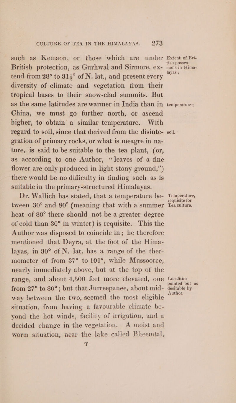 such as Kemaon, or those which are under British protection, as Gurhwal and Sirmore, ex- tend from 28° to 314° of N. lat., and present every diversity of climate and vegetation from their tropical bases to their snow-clad summits. But as the same latitudes are warmer in India than in China, we must go further north, or ascend higher, to obtain a similar temperature. With regard to soil, since that derived from the disinte- gration of primary rocks, or what is meagre in na- ture, is said to be suitable to the tea plant, (or, as according to one Author, “leaves of a fine flower are only produced in light stony ground,”) there would be no difficulty in finding such as is suitable in the primary-structured Himalayas. Dr. Wallich has stated, that a temperature be- tween 30° and 80° (meaning that with a summer heat of 80° there should not be a greater degree of cold than 30° in winter) is requisite. This the Author was disposed to coincide in; he therefore mentioned that Deyra, at the foot of the Hima- layas, in 30° of N. lat. has a range of the ther- mometer of from 37° to 101°, while Mussooree, nearly immediately above, but at the top of the range, and about 4,500 feet more elevated, one from 27° to 80°; but that Jurreepanee, about mid- way between the two, seemed the most eligible situation, from having a favourable climate be- yond the hot winds, facility of irrigation, and a decided change in the vegetation. A moist and warm situation, near the lake called Bheemtal, ‘ Extent of Bri- tish posses- sions in Hima- layas ; temperature ; soil. ° Temperature, requisite for Tea culture, Localities pointed out as desirable by Author.