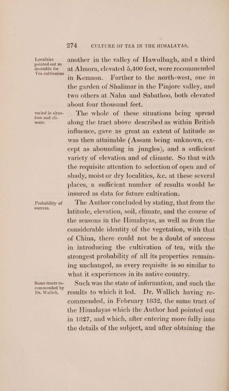 Localities pointed out as desirable for Tea cultivation varied in situa- tion and cli- mate. Probability of success, Same tracts re- commended by Dr. Wallich. 274 CULTURE OF TEA IN THE HIMALAYAS. another in the valley of Hawulbagh, and a third at Almora, elevated 5,400 feet, were recommended in Kemaon. Further to the north-west, one in the garden of Shalimar in the Pinjore valley, and two others at Nahn and Sabathoo, both elevated about four thousand feet. The whole of these situations being spread along the tract above described as within British influence, gave as great an extent of latitude as was then attainable (Assam being unknown, ex- cept as abounding in jungles), and a sufficient variety of elevation and of climate. So that with the requisite attention to selection of open and of shady, moist or dry localities, &amp;c. at these several places, a sufficient number of results would be insured as data for future cultivation. The Author concluded by stating, that from the latitude, elevation, soil, climate, and the course of the seasons in the Himalayas, as well as from the considerable identity of the vegetation, with that of China, there could not be a doubt of success in introducing the cultivation of tea, with the strongest probability of all its properties remain- ing unchanged, as every requisite is so similar to what it experiences in its native country. Such was the state of information, and such the results to which it led. Dr. Wallich having re- commended, in February 1832, the same tract of the Himalayas which the Author had pointed out in 1827, and which, after entering more fully into the details of the subject, and after obtaining the