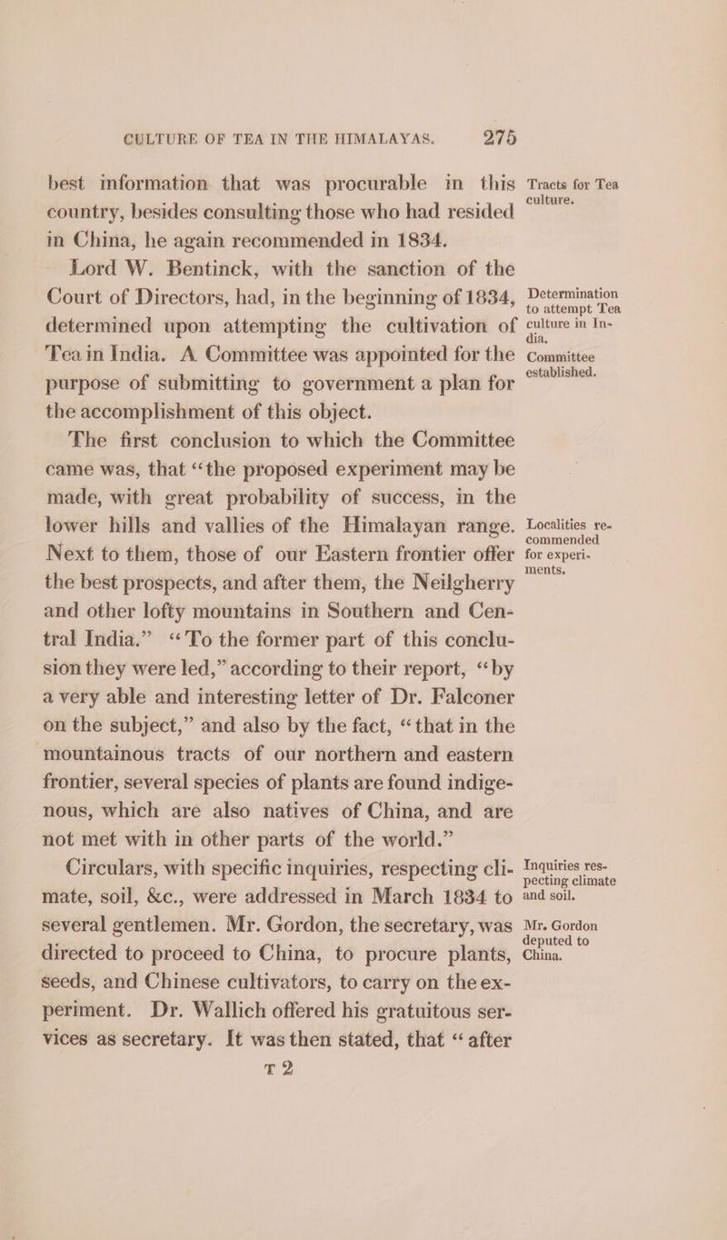 best imformation that was procurable im this Tracts for Tea country, besides consulting those who had resided a in China, he again recommended in 1834. Lord W. Bentinck, with the sanction of the Court of Directors, had, in the beginning of 1834, ee determined upon attempting the cultivation of culture in Ir Tea im India. A Committee was appointed for the Committee purpose of submitting to government a plan for copii the accomplishment of this object. The first conclusion to which the Committee came was, that “‘the proposed experiment may be made, with great probability of success, in the lower hills and vallies of the Himalayan range. Localities re- ‘ commended. Next to them, those of our Eastern frontier offer for experi- the best prospects, and after them, the Neilgherry and other lofty mountains in Southern and Cen- tral India.” ‘To the former part of this conclu- sion they were led,” according to their report, “by avery able and interesting letter of Dr. Falconer on the subject,” and also by the fact, “that in the mountainous tracts of our northern and eastern frontier, several species of plants are found indige- nous, which are also natives of China, and are not met with in other parts of the world.” Circulars, with specific inquiries, respecting cli- ae mate, soil, &amp;c., were addressed in March 1834 to and soil. several gentlemen. Mr. Gordon, the secretary, was Lene directed to proceed to China, to procure plants, China. seeds, and Chinese cultivators, to carry on the ex- periment. Dr. Wallich offered his gratuitous ser- vices as secretary. It was then stated, that “after Y ial