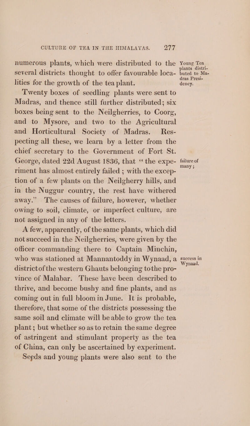 numerous plants, which were distributed to the several districts thought to offer favourable loca- lities for the growth of the tea plant. Twenty boxes of seedling plants were sent to Madras, and thence still further distributed; six boxes being sent to the Neilgherries, to Coorg, and to Mysore, and two to the Agricultural and Horticultural Society of Madras. Res- pecting all these, we learn by a letter from the chief secretary to the Government of Fort St. George, dated 22d August 1836, that ‘‘ the expe- riment has almost entirely failed ; with the excep- tion of a few plants on the Neilgherry hills, and in the Nuggur country, the rest have withered away. The causes of failure, however, whether owing to soil, climate, or imperfect culture, are not assigned in any of the letters. A few, apparently, of the same plants, which did not succeed in the Neilgherries, were given by the oficer commanding there to Captain Minchin, Young Tea plants distri- buted to Ma- dras Presi- dency. failure of many ; districtof the western Ghauts belonging tothe pro- vince of Malabar. These have been described to thrive, and become bushy and fine plants, and as coming out in full bloomin June. It is probable, therefore, that some of the districts possessing the same soil and climate will be able to grow the tea plant; but whether so as to retain the same degree of astringent and stimulant property as the tea of China, can only be ascertained by experiment. Seeds and young plants were also sent to the Wynaad.