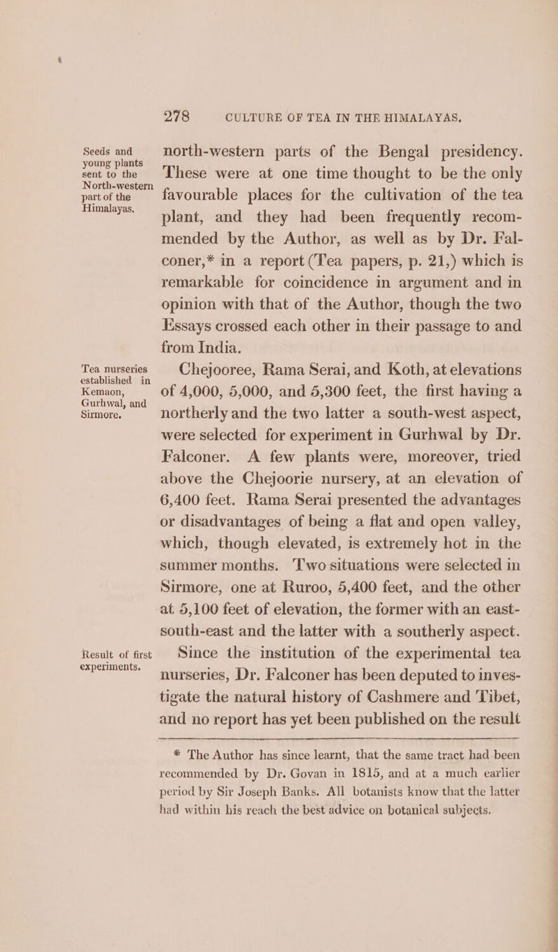 Seeds and young plants sent to the North-western part of the Himalayas. Tea nurseries established in Kemaon, Gurhwal, and Sirmore. Result of first experiments. 278 CULTURE OF TEA IN THE HIMALAYAS. north-western parts of the Bengal presidency. These were at one time thought to be the only favourable places for the cultivation of the tea plant, and they had been frequently recom- mended by the Author, as well as by Dr. Fal- coner,* in a report (Tea papers, p. 21,) which is remarkable for coincidence in argument and in opinion with that of the Author, though the two Essays crossed each other in their passage to and from India. Chejooree, Rama Serai, and Koth, at elevations of 4,000, 5,000, and 5,300 feet, the first having a northerly and the two latter a south-west aspect, were selected for experiment in Gurhwal by Dr. Falconer. A few plants were, moreover, tried above the Chejoorie nursery, at an elevation of 6,400 feet. Rama Serai presented the advantages or disadvantages of being a flat and open valley, which, though elevated, is extremely hot in the summer months. ‘Two situations were selected in Sirmore, one at Ruroo, 5,400 feet, and the other at 5,100 feet of elevation, the former with an east- south-east and the latter with a southerly aspect. Since the institution of the experimental tea nurseries, Dr. Falconer has been deputed to inves- tigate the natural history of Cashmere and ‘Tibet, and no report has yet been published on the result * The Author has since learnt, that the same tract had been recommended by Dr. Govan in 1815, and at a much earlier period by Sir Joseph Banks. All botanists know that the latter had within his reach the best advice on botanical subjects.