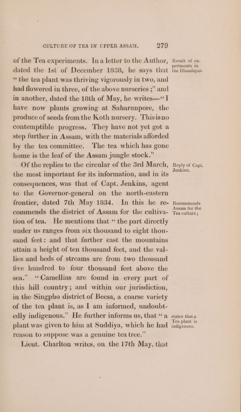 of the Tea experiments. Ina letter to the Author, dated the Ist ef December 1858, he says that “the tea plant was thriving vigorously in two, and had flowered in three, of the above nurseries ;” and in another, dated the 18th of May, he writes—“ 1 have now plants growing at Saharunpore, the produce of seeds from the Koth nursery. Thisisno contemptible progress. ‘They have not yet got a step further in Assam, with the materials afiorded by the tea committee. The tea which has gone home is the leaf of the Assam jungle stock.” Of the replies to the circular of the 3rd March, the most important for its information, and in its consequences, was that of Capt. Jenkins, agent to the Governor-general on the north-eastern frontier, dated 7th May 1834. In this he re- commends the district of Assam for the cultiva- tion of tea. He mentions that “ the part directly under us ranges from six thousand to eight thou- sand feet: and that further east the mountains attain a height of ten thousand feet, and the val- lies and beds of streams are from two thousand five hundred to four thousand feet above the sea.” ‘Camellias are found in every part of this hill country; and within our jurisdiction, in the Singpho district of Beesa, a coarse variety of the tea plant is, as I am informed, undoubt- edly indigenous.” He further informs us, that “a plant was given to him at Suddiya, which he had reason to suppose was a genuine tea tree.” Lieut. Charlton writes, on the 17th May, that Result of ex- periments in the Himalayas. Reply of Capt. Jenkins, Recommends Assam for the Tea culture ; states that 4 Tea plant is indigenous.