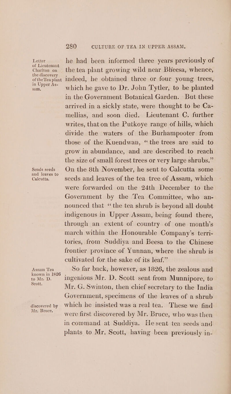 Letter of Lieutenant Charlton on the discovery of the'Tea plant in Upper As- sam. Sends seeds and leaves to Calcutta. Assam Tea known in 1826 to Mr. D. Scott. discovered by Mr. Bruce. 280 CULTURE OF TEA IN UPPER ASSAM. he had been informed three years previously of indeed, he obtained three or four young trees, which he gave to Dr. John Tytler, to be planted in the Government Botanical Garden. But these arrived in a sickly state, were thought to be Ca- mellias, and soon died. [Lieutenant C. further writes, that on the Putkoye range of hills, which divide the waters of the Burhampooter from those of the Kuendwan, “the trees are said to grow in abundance, and are described to reach the size of small forest trees or very large shrubs.” On the 8th November, he sent to Calcutta some seeds and leaves of the tea tree of Assam, which were forwarded on the 24th December to the Government by the Tea Committee, who an- nounced that ‘‘the tea shrub is beyond all doubt indigenous in Upper Assam, being found there, through an extent of country of one month’s march within the Honourable Company’s terri- tories, from Suddiya and Beesa to the Chinese frontier province of Yunnan, where the shrub is cultivated for the sake of its leaf.” So far back, however, as 1826, the zealous and ingenious Mr. D. Scott sent from Munnipore, to Mr. G. Swinton, then chief secretary to the India Government, specimens of the leaves of a shrub which he insisted was a real tea. These we find were first discovered by Mr. Bruce, who was then incommand at Suddiya. Hesent tea seeds and plants to Mr. Scott, having been previously in-