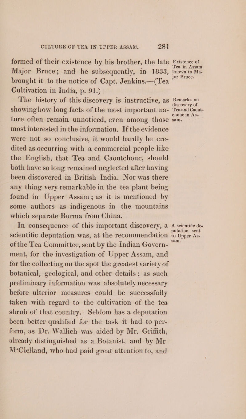 formed of their existence by his brother, the late Major Bruce; and he subsequently, in 1833, brought it to the notice of Capt. Jenkins.—(Tea Cultivation in India, p. 91.) The history of this discovery is instructive, as showing how long facts of the most important na- ture often remain unnoticed, even among those most interested in the information. If the evidence were not so conclusive, it would hardly be cre- dited as occurring with a commercial people like the English, that Tea and Caoutchouc, should both have so long remained neglected after having been discovered in British India. Nor was there any thing very remarkable in the tea plant being found in Upper Assam; as it is mentioned by some authors as indigenous in the mountains which separate Burma from China. in consequence of this important discovery, a scientific deputation was, at the recommendation of the T’ea Committee, sent by the Indian Govern- ment, for the investigation of Upper Assam, and for the collecting on the spot the greatest variety of botanical, geological, and other details ; as such preliminary information was absolutely necessary before ulterior measures could be successfully taken with regard to the cultivation of the tea shrub of that country. Seldom has a deputation been better qualified for the task it had to per- form, as Dr. Wallich was aided by Mr. Griffith, already distinguished as a Botanist, and by Mr M&lt;Clelland, who had paid great attention to, and Existence of ea in Assam known to Ma- jor Bruce. Remarks on discovery of Teaand Caout- chouc in As- same A scientific dee putation sent to Upper As- sam,
