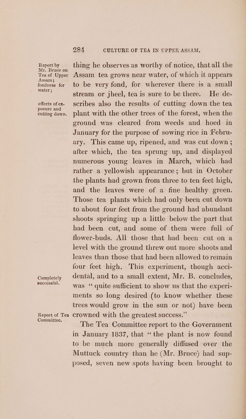 Report by Mr. Bruce on Tea of Upper Assam 3 fondness for water ; effects of ex- posure and cutting down. Completely successful. Report of Tea Committee, 284 CULTURE OF TEA IN UPPER ASSAM, thing he observes as worthy of notice, that all the Assam tea grows near water, of which it appears to be very fond, for wherever there is a small stream or jheel, tea is sure to be there. He de- scribes also the results of cutting down the tea plant with the other trees of the forest, when the ground was cleared from weeds and hoed in January for the purpose of sowing rice in Febru- ary. ‘This came up, ripened, and was cut down ; after which, the tea sprung up, and displayed numerous young leaves in March, which had rather a yellowish appearance; but in October the plants had grown from three to ten feet high, and the leaves were of a fine healthy green. Those tea plants which had only been cut down to about four feet from the ground had abundant shoots springing up a little below the part that had been cut, and some of them were full of flower-buds. All those that had been cut on a level with the ground threw out more shoots and leaves than those that had been allowed to remain four feet high. This experiment, though acci- dental, and to a small extent, Mr. B. concludes, was ‘ quite sufficient to show us that the experi- ments so long desired (to know whether these trees would grow in the sun or not) have been crowned with the greatest success.” The Tea Committee report to the Government in January 1837, that “the plant is now found to be much more generally diffused over the Muttuck country than he (Mr. Bruce) had sup- posed, seven new spots having been brought to