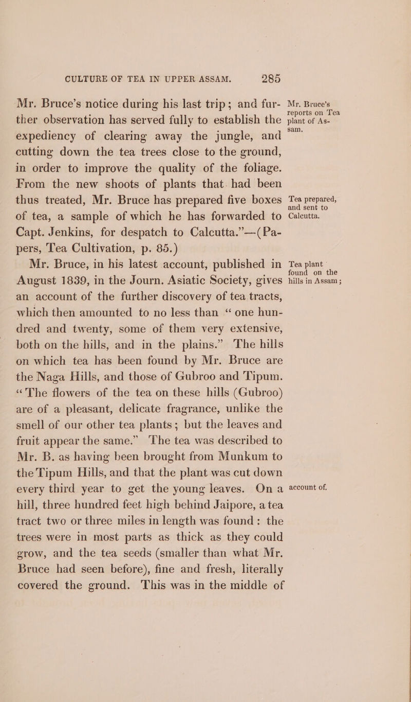 Mr. Bruce’s notice during his last trip; and fur- ther observation has served fully to establish the expediency of clearing away the jungle, and cutting down the tea trees close to the ground, in order to improve the quality of the foliage. From the new shoots of plants that. had been thus treated, Mr. Bruce has prepared five boxes of tea, a sample of which he has forwarded to Capt. Jenkins, for despatch to Calcutta.”—-(Pa- pers, ‘ea Cultivation, p. 85.) Mr. Bruce, in his latest account, published in August 1839, in the Journ. Asiatic Society, gives an account of the further discovery of tea tracts, which then amounted to no less than “ one hun- dred and twenty, some of them very extensive, both on the hills, and in the plains.” The hills on which tea has been found by Mr. Bruce are the Naga Hills, and those of Gubroo and Tipum. ‘The flowers of the tea on these hills (Gubroo) are of a pleasant, delicate fragrance, unlike the smell of our other tea plants; but the leaves and fruit appear the same.” ‘The tea was described to Mr. B. as having been brought from Munkum to the Tipum Hills, and that the plant was cut down every third year to get the young leaves. Ona hill, three hundred feet high behind Jaipore, a tea tract two or three miles in length was found: the trees were in most parts as thick as they could grow, and the tea seeds (smaller than what Mr. Bruce had seen before), fine and fresh, literally covered the ground. This was in the middle of My, Bruce’s reports on Tea plant of As- sam. Tea prepared, and sent to Calcutta. Tea plant © ound on the hills in Assam ; account of.