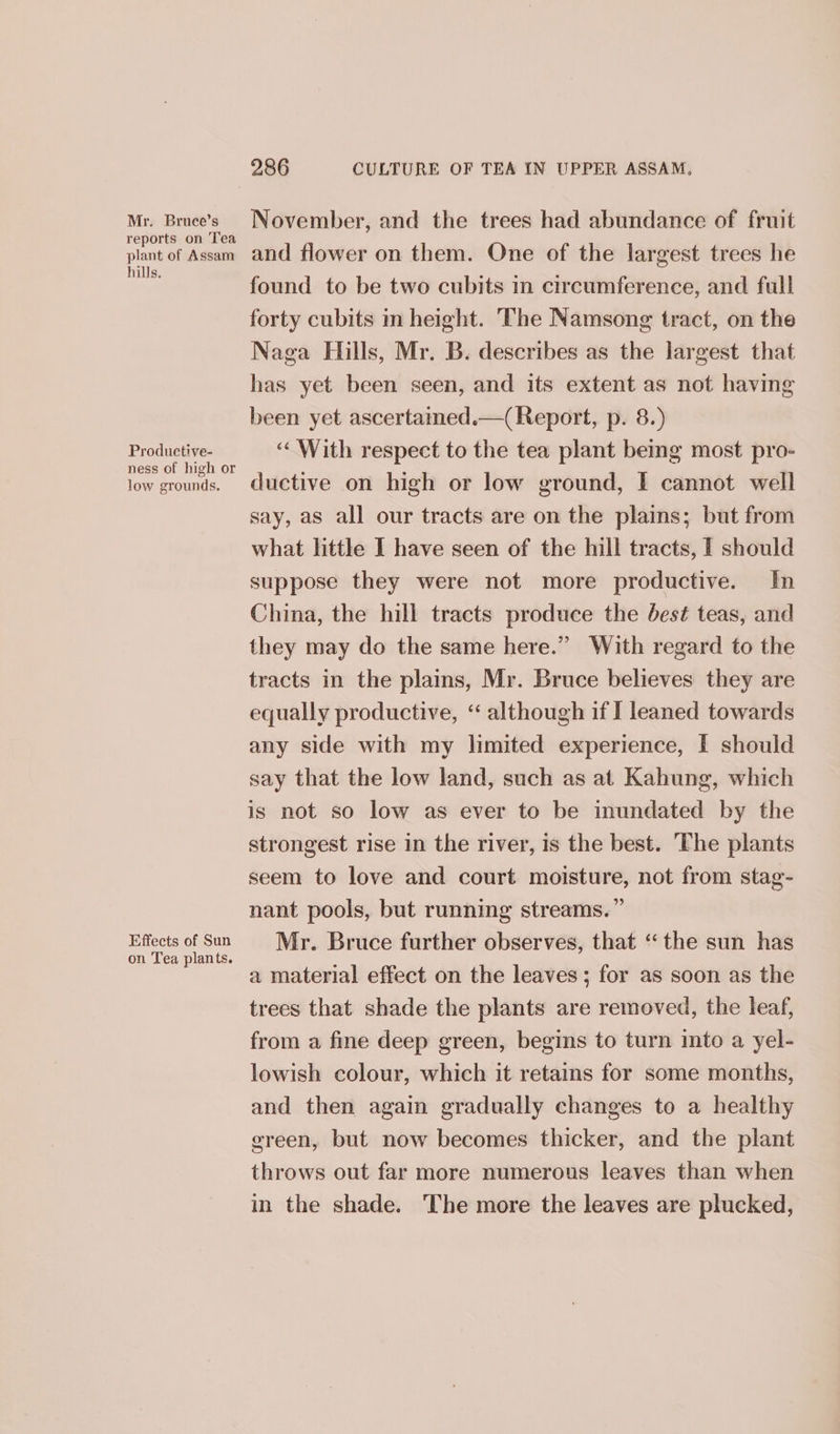 Mr. Bruce’s reports on Tea plant of Assam hills. Productive- ness of high or low grounds. Effects of Sun on Tea plants. 286 CULTURE OF TEA IN UPPER ASSAM, November, and the trees had abundance of fruit and flower on them. One of the largest trees he found to be two cubits in circumference, and full forty cubits m height. The Namsong tract, on the Naga Hills, Mr. B. describes as the largest that has yet been seen, and its extent as not having been yet ascertaimed.—( Report, p. 8.) ‘With respect to the tea plant bemg most pro- ductive on high or low ground, I cannot well say, as all our tracts are on the plains; but from what little I have seen of the hill tracts, I should suppose they were not more productive. In China, the hill tracts produce the best teas, and they may do the same here.” With regard to the tracts in the plains, Mr. Bruce believes they are equally productive, “‘ although if I leaned towards any side with my limited experience, I should say that the low land, such as at Kahung, which is not so low as ever to be inundated by the strongest rise in the river, is the best. The plants seem to love and court moisture, not from stag- nant pools, but running streams.” Mr. Bruce further observes, that “the sun has a material effect on the leaves ; for as soon as the trees that shade the plants are removed, the leaf, from a fine deep green, begins to turn into a yel- lowish colour, which it retains for some months, and then again gradually changes to a healthy green, but now becomes thicker, and the plant throws out far more numerous leaves than when in the shade. The more the leaves are plucked,