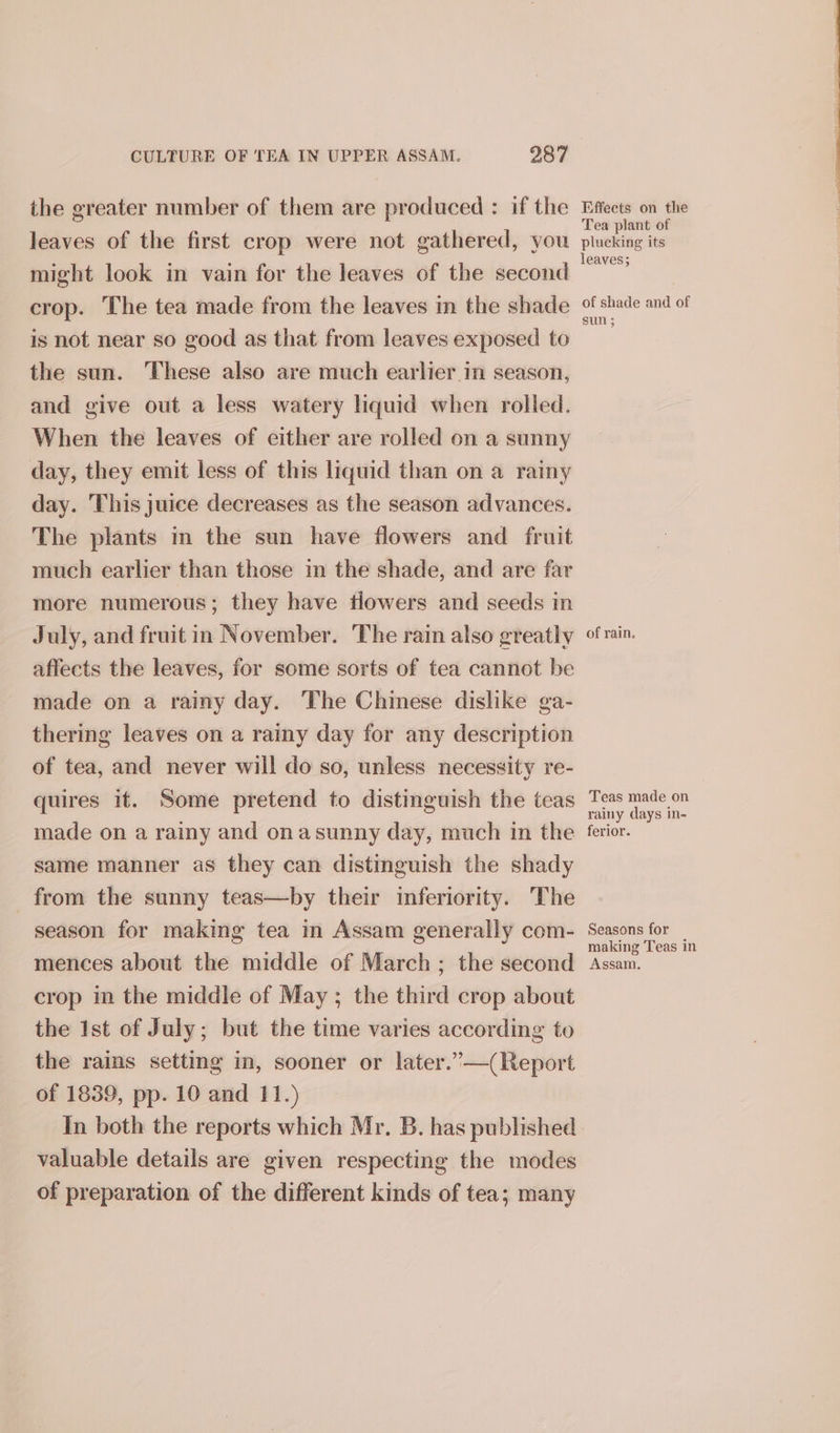 the greater number of them are produced : if the leaves of the first crop were not gathered, you might look in vain for the leaves of the second crop. The tea made from the leaves in the shade is not near so good as that from leaves exposed to the sun. These also are much earlier_in season, and give out a less watery liquid when rolled. When the leaves of either are rolled on a sunny day, they emit less of this liquid than on a rainy day. This juice decreases as the season advances. The plants in the sun have flowers and fruit much earlier than those in the shade, and are far more numerous; they have tlowers and seeds in July, and fruit in November. The rain also greatly affects the leaves, for some sorts of tea cannot be made on a rainy day. The Chinese dislike ga- thering leaves on a rainy day for any description of tea, and never will do so, unless necessity re- quires it. Some pretend to distinguish the teas made on a rainy and onasunny day, much in the same manner as they can distinguish the shady from the sunny teas—by their inferiority. The season for making tea in Assam generally com- mences about the middle of March ; the second crop in the middle of May ; the third crop about the Ist of July; but the time varies according to the rains setting in, sooner or later.’—(Report of 1839, pp. 10 and 11.) In both the reports which Mr. B. has published valuable details are given respecting the modes of preparation of the different kinds of tea; many Effects on the Tea plant of plucking its leaves; of shade and of sun 3 of rain. Teas made on rainy days in- ferior. Seasons for making Teas in Assam,
