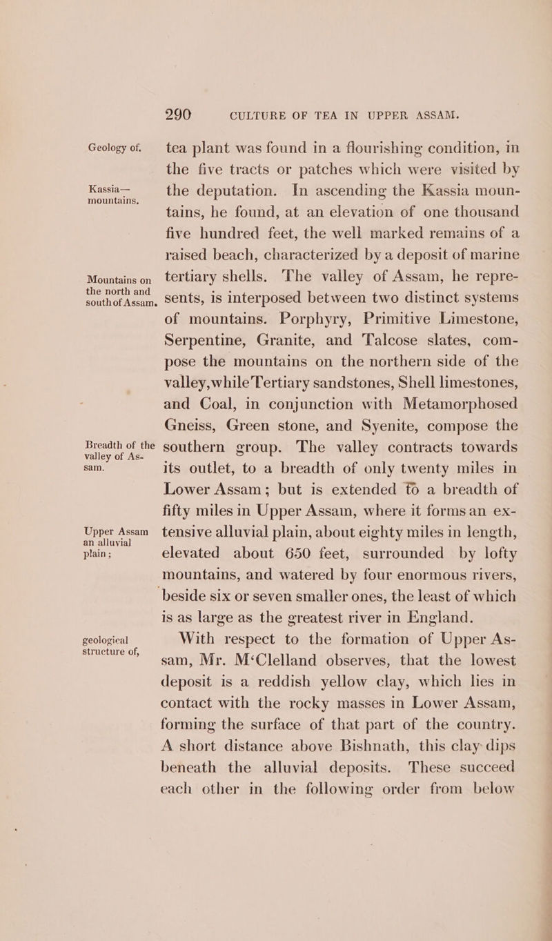 Geology of, Kassia— mountains, Mountains on the north and southof Assam. Breadth of the valley of As- sam. Upper Assam an alluvial plain ; geological structure of, 290 CULTURE OF TEA IN UPPER ASSAM. tea plant was found in a flourishing condition, in the five tracts or patches which were visited by the deputation. In ascending the Kassia moun- tains, he found, at an elevation of one thousand five hundred feet, the well marked remains of a raised beach, characterized by a deposit of marine tertiary shells. The valley of Assam, he repre- sents, is interposed between two distinct systems of mountains. Porphyry, Primitive Limestone, Serpentine, Granite, and Talcose slates, com- pose the mountains on the northern side of the valley, while Tertiary sandstones, Shell limestones, and Coal, in conjunction with Metamorphosed Gneiss, Green stone, and Syenite, compose the southern group. The valley contracts towards its outlet, to a breadth of only twenty miles in Lower Assam; but is extended to a breadth of fifty miles in Upper Assam, where it forms an ex- tensive alluvial plain, about eighty miles in length, elevated about 650 feet, surrounded by lofty mountains, and watered by four enormous rivers, is as large as the greatest river in England. With respect to the formation of Upper As- sam, Mr. M‘Clelland observes, that the lowest deposit is a reddish yellow clay, which hes in contact with the rocky masses in Lower Assam, forming the surface of that part of the country. A short distance above Bishnath, this clay dips beneath the alluvial deposits. These succeed each other in the following order from below