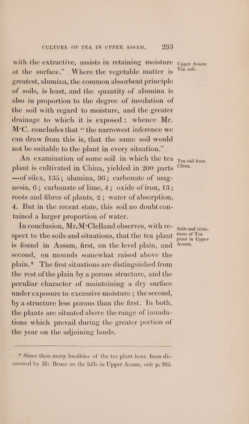 with the extractive, assists in retaining moisture at the surface.” Where the vegetable matter 1s greatest, alumina, the common absorbent principle of soils, is least, and the quantity of alumina is also in proportion to the degree of insulation of the soil with regard to moisture, and the greater drainage to which it is exposed: whence Mr. M&lt;C. concludes that “ the narrowest inference we can draw from this is, that the same soil would not be suitable to the plant in every situation.” An examination of some soil in which the tea plant is cultivated in China, yielded in 200 parts —of silex, 135; alumina, 36; carbonate of mag- nesia, 6; carbonate of lime, 4; oxide of iron, 13; roots and fibres of plants, 2; water of absorption, 4. But in the recent state, this soil no doubt con- tained a larger proportion of water. In conclusion, Mr.M‘Clelland observes, with re- spect to the soils and situations, that the tea plant is found in Assam, first, on the level plain, and second, on mounds somewhat raised above the plain.* The first situations are distinguished from the rest of the plain by a porous structure, and the peculiar character of maintaining a dry surface under exposure to excessive moisture ; the second, by a structure less porous than the first. In both, the plants are situated above the range of inunda- tions which prevail during the greater portion of the year on the adjoining lands. * Since then many localities of the tea plant have been dis- covered by Mr. Bruce on the hills in Upper Assam, vide p. 285. Upper Assam Tea soil. Tea soil from China, Soils and situa- tions of Tea plant in Upper Assam,