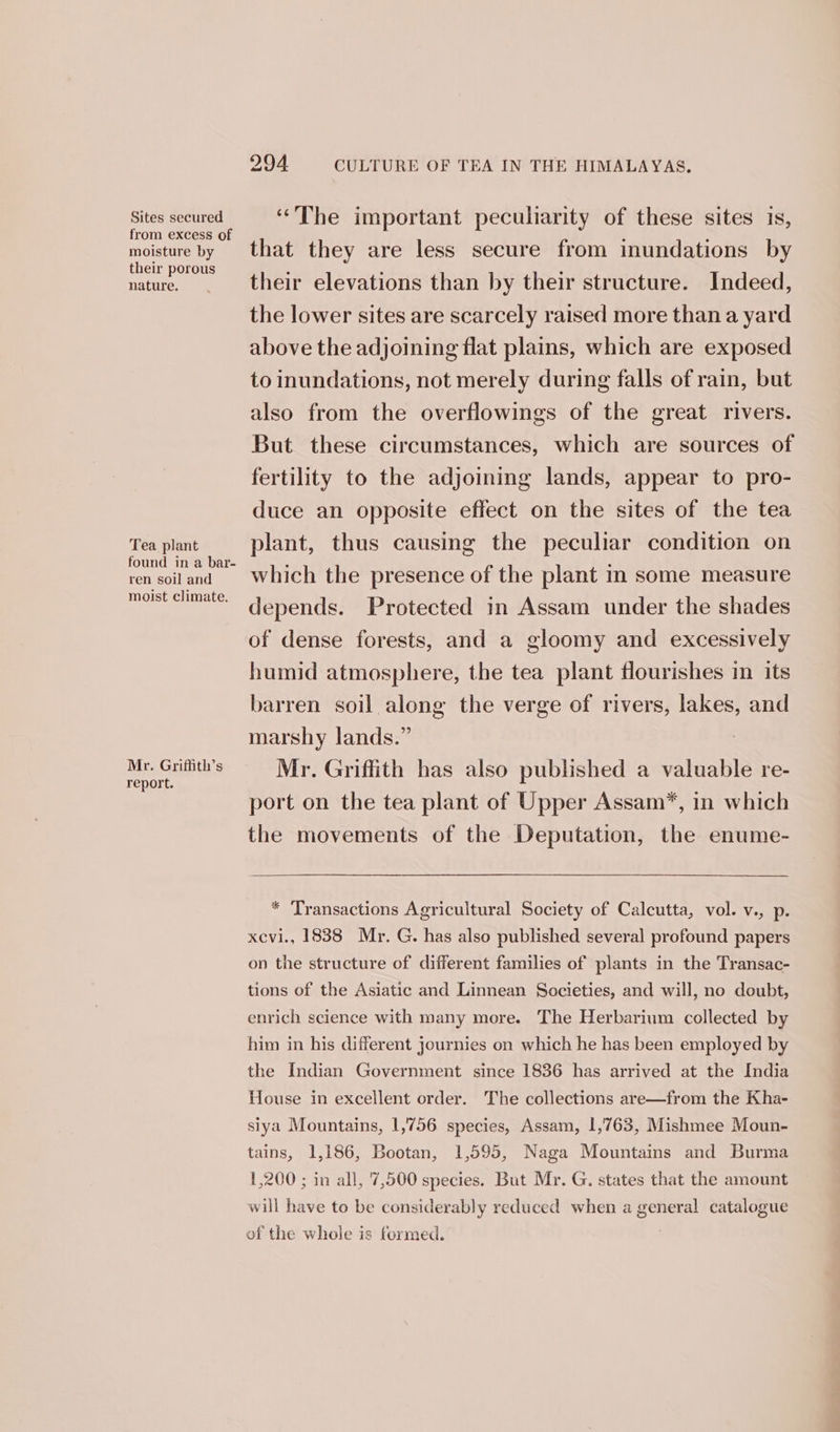 Sites secured from excess of moisture by their porous nature. Tea plant found in a bar- ren soil and moist climate. Mr. Griffith’s report. 294 CULTURE OF TEA IN THE HIMALAYAS. ‘The important peculiarity of these sites is, that they are less secure from inundations by their elevations than by their structure. Indeed, the lower sites are scarcely raised more than a yard above the adjoining flat plains, which are exposed to inundations, not merely during falls of rain, but also from the overflowings of the great rivers. But these circumstances, which are sources of fertility to the adjoining lands, appear to pro- duce an opposite effect on the sites of the tea plant, thus causing the peculiar condition on which the presence of the plant in some measure depends. Protected in Assam under the shades of dense forests, and a gloomy and excessively humid atmosphere, the tea plant flourishes in its barren soil along the verge of rivers, a and marshy lands.” Mr. Griffith has also published a valuable re- port on the tea plant of Upper Assam”, in which the movements of the Deputation, the enume- * Transactions Agricultural Society of Calcutta, vol. v., p. xevi., 1838 Mr. G. has also published several profound papers on the structure of different families of plants in the Transac- tions of the Asiatic and Linnean Societies, and will, no doubt, enrich science with many more. The Herbarium collected by him in his different journies on which he has been employed by the Indian Government since 1836 has arrived at the India House in excellent order. The collections are—from the Kha- siya Mountains, 1,756 species, Assam, 1,763, Mishmee Moun- tains, 1,186, Bootan, 1,595, Naga Mountains and Burma 1,200 ; in all, 7,500 species. But Mr. G. states that the amount will have to be considerably reduced when a general catalogue of the whole is formed.